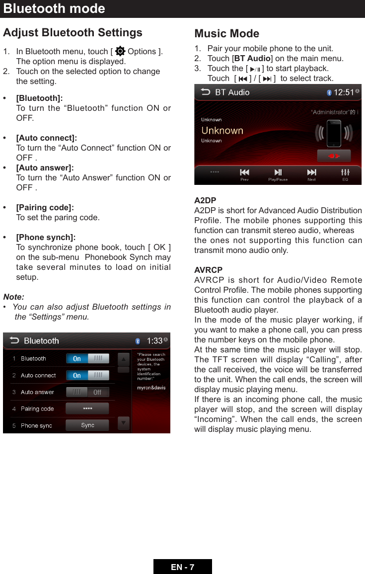 EN - 7Bluetooth modeAdjust Bluetooth Settings1.   In Bluetooth menu, touch [   Options ]. The option menu is displayed.2.   Touch on the selected option to change the setting.&bull;    [Bluetooth]:   Toturnthe&ldquo;Bluetooth&rdquo; function ON orOFF.&bull;    [Auto connect]:  Toturnthe&ldquo;AutoConnect&rdquo;functionONorOFF .&bull;    [Auto answer]:  Toturnthe&ldquo;AutoAnswer&rdquo;functionONorOFF .&bull;  [Pairing code]:   To set the paring code.&bull;   [Phone synch]:  Tosynchronizephonebook,touch[OK ] on the sub-menu  Phonebook Synch may take several minutes to load on initial setup.Note:&bull;YoucanalsoadjustBluetoothsettingsinthe&ldquo;Settings&rdquo;menu. Music Mode1.  Pair your mobile phone to the unit.2.  Touch [BT Audio] on the main menu.3.  Touch the [   ] to start playback.  Touch  [   ] / [   ]  to select track.A2DPA2DP is short for Advanced Audio Distribution Profile. The mobile phones supporting this function can transmit stereo audio, whereasthe ones not supporting this function can transmit mono audio only.AVRCPAVRCP is short for Audio/Video Remote ControlProle.Themobilephonessupportingthis function can control the playback of a Bluetooth audio player.In the mode of the music player working, if you want to make a phone call, you can press the number keys on the mobile phone.At the same time the music player will stop. TheTFTscreenwilldisplay &ldquo;Calling&rdquo;, afterthe call received, the voice will be transferred to the unit. When the call ends, the screen will display music playing menu.If there is an incoming phone call, the music player will stop, and the screen will display &ldquo;Incoming&rdquo;.Whenthecallends,thescreenwill display music playing menu.