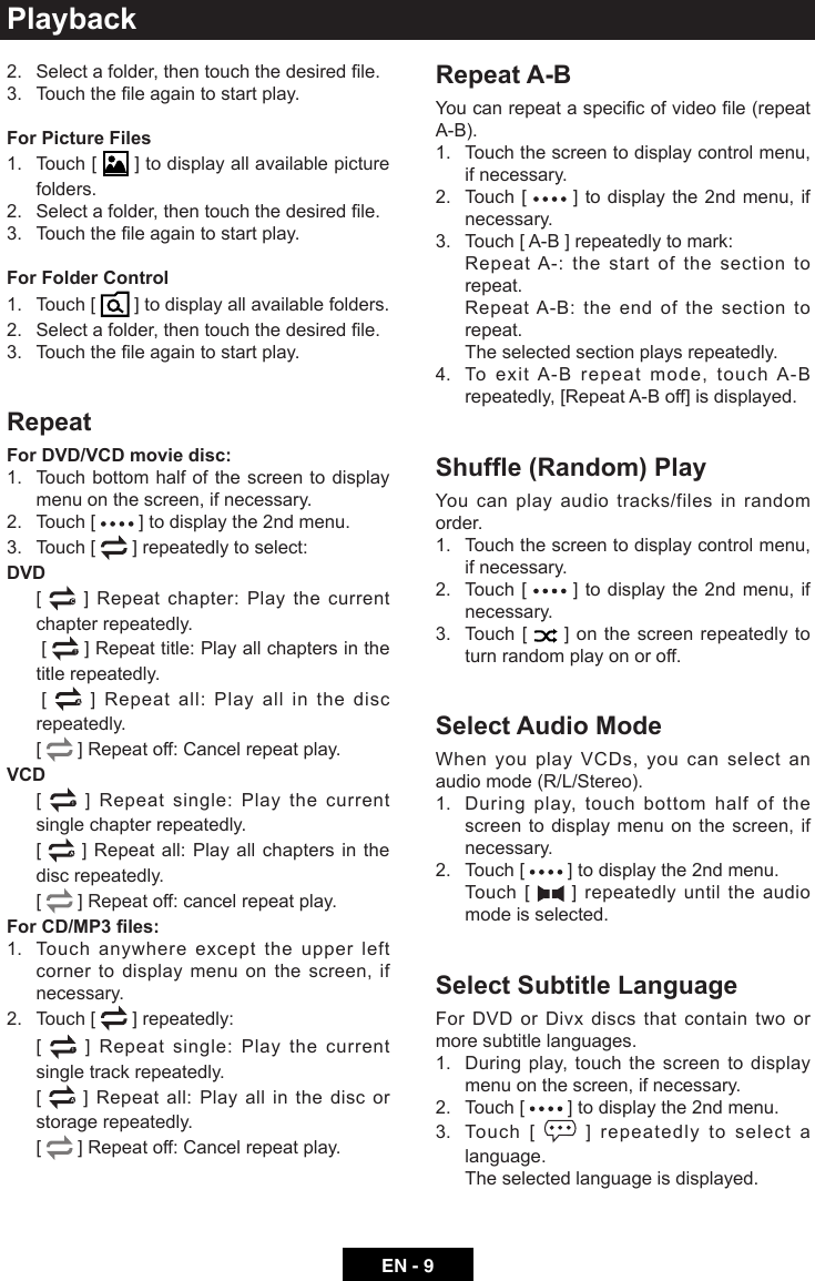 EN - 9Playback2. Selectafolder,thentouchthedesiredle.3. Touchtheleagaintostartplay.For Picture Files1.   Touch  [   ] to display all available picture folders.2. Selectafolder,thentouchthedesiredle.3. Touchtheleagaintostartplay.For Folder Control1.   Touch  [   ] to display all available folders.2. Selectafolder,thentouchthedesiredle.3. Touchtheleagaintostartplay.RepeatFor DVD/VCD movie disc:1.   Touch bottom half of the screen to display menu on the screen, if necessary.2.  Touch [   ] to display the 2nd menu.3.  Touch [   ] repeatedly to select:DVD   [   ] Repeat chapter: Play the current chapter repeatedly.     [   ] Repeat title: Play all chapters in the title repeatedly.     [   ] Repeat all: Play all in the disc repeatedly.   [   ] Repeat off: Cancel repeat play.VCD   [  1 ] Repeat single: Play the current single chapter repeatedly.   [   ] Repeat all: Play all chapters in the disc repeatedly.   [   ] Repeat off: cancel repeat play. For CD/MP3 les:1.   Touch anywhere except the upper left corner to display menu on the screen, if necessary.2.  Touch [   ] repeatedly:   [  1 ] Repeat single: Play the current single track repeatedly.   [   ] Repeat all: Play all in the disc or storage repeatedly.   [   ] Repeat off: Cancel repeat play.Repeat A-BYoucanrepeataspecicofvideole(repeatA-B).1.   Touch the screen to display control menu, if necessary.2.   Touch  [   ] to display the 2nd menu, if necessary.3.  Touch [ A-B ] repeatedly to mark:   Repeat A-: the start of the section to repeat.   Repeat A-B: the end of the section to repeat.   The selected section plays repeatedly.4.   To exit A-B repeat mode, touch A-B repeatedly, [Repeat A-B off] is displayed. Shufe (Random) PlayYou can play audio tracks/files in random order.1.   Touch the screen to display control menu, if necessary.2.   Touch  [   ] to display the 2nd menu, if necessary.3.   Touch  [   ] on the screen repeatedly to turn random play on or off.Select Audio ModeWhen you play VCDs, you can select an audio mode (R/L/Stereo).1.   During play, touch bottom half of the screen to display menu on the screen, if necessary.2.  Touch [   ] to display the 2nd menu.   Touch  [   ] repeatedly until the audio mode is selected.Select Subtitle LanguageFor DVD or Divx discs that contain two or more subtitle languages.1.   During play, touch the screen to display menu on the screen, if necessary.2.  Touch [   ] to display the 2nd menu.3.   Touch  [   ] repeatedly to select a language.  The selected language is displayed.