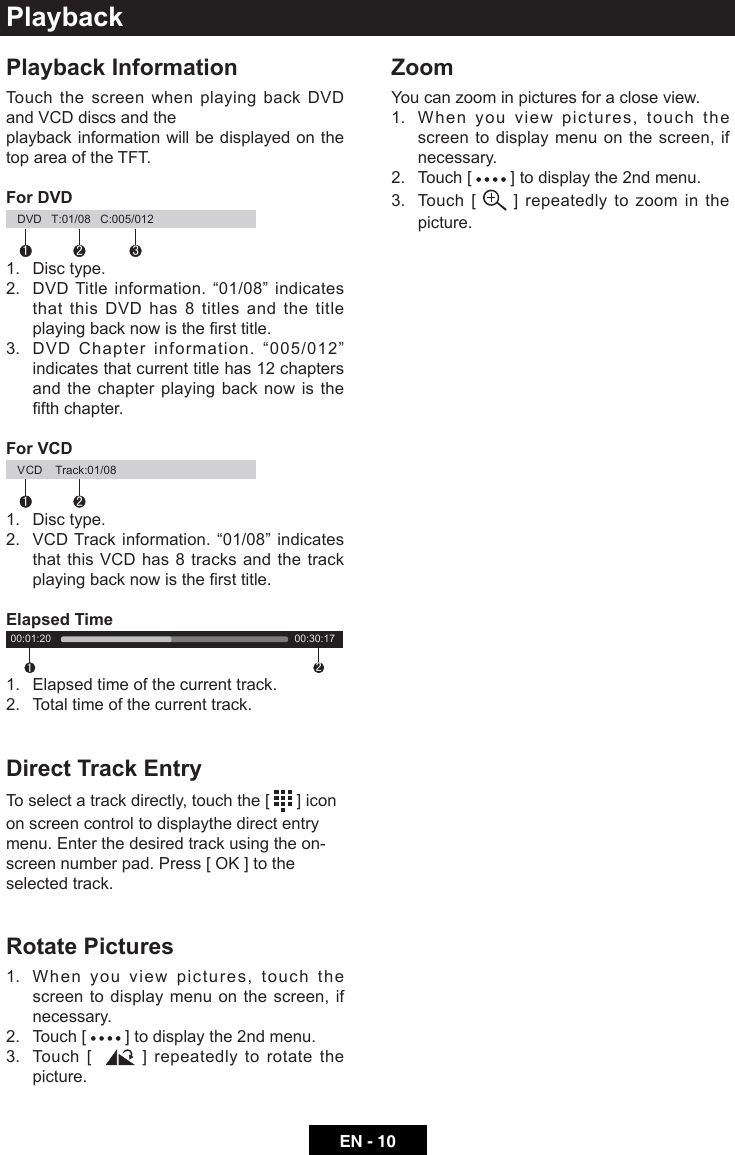 EN - 10PlaybackPlayback InformationTouch the screen when playing back DVD and VCD discs and the playback information will be displayed on the top area of the TFT.For DVD12 3DVD   T:01/08   C:005/012    1.  Disc type.2. DVDTitleinformation.&ldquo;01/08&rdquo;indicatesthat this DVD has 8 titles and the title playingbacknowisthersttitle.3. DVDChapterinformation.&ldquo;005/012&rdquo;indicates that current title has 12 chapters and the chapter playing back now is the fthchapter.For VCD12VCD    Track:01/08     1.  Disc type.2. VCDTrackinformation.&ldquo;01/08&rdquo;indicatesthat this VCD has 8 tracks and the track playingbacknowisthersttitle.Elapsed Time1200:01:20     00:30:17    1.  Elapsed time of the current track.2.  Total time of the current track.Direct Track EntryTo select a track directly, touch the [   ] icon on screen control to displaythe direct entry menu. Enter the desired track using the on-screennumberpad.Press[OK]totheselected track. Rotate Pictures1.   When you view pictures, touch the screen to display menu on the screen, if necessary. 2.  Touch [   ] to display the 2nd menu.3.   Touch  [    ] repeatedly to rotate the picture.   ZoomYou can zoom in pictures for a close view.1.   When you view pictures, touch the screen to display menu on the screen, if necessary.2.  Touch [   ] to display the 2nd menu.3.   Touch  [   ] repeatedly to zoom in the picture.