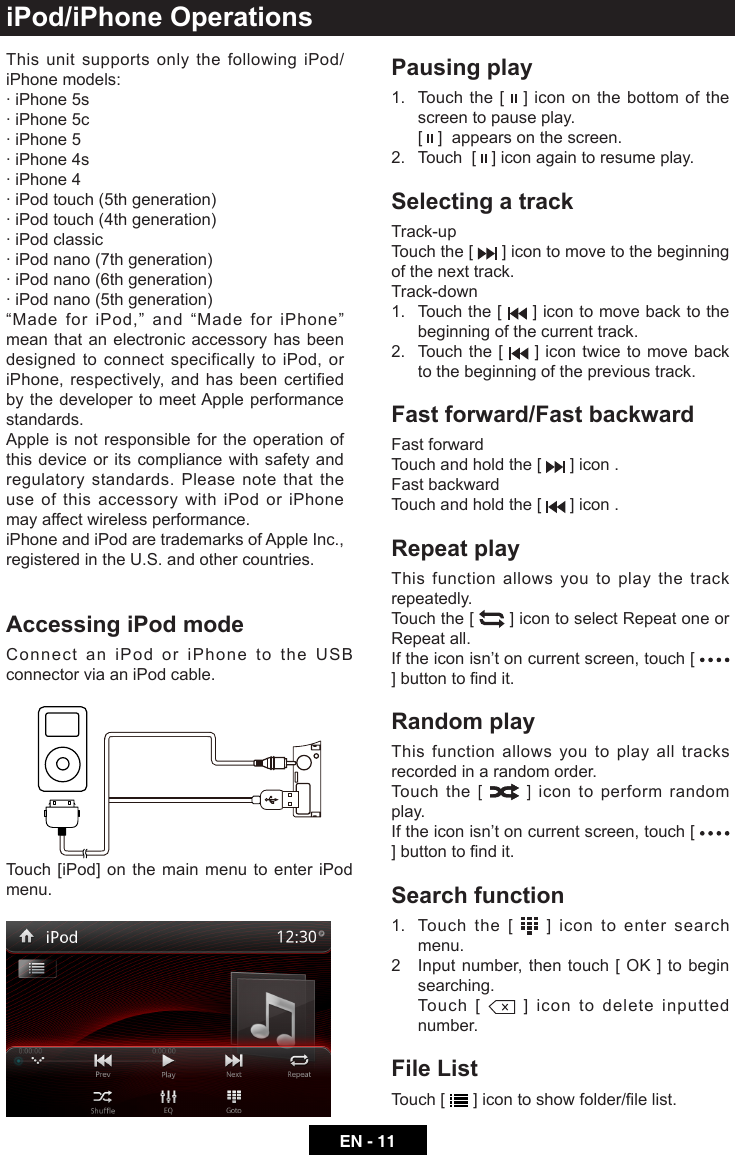 EN - 11iPod/iPhone OperationsAccessing iPod modeConnect an iPod or iPhone to the USB connector via an iPod cable.Touch [iPod] on the main menu to enter iPod menu.Pausing play1.   Touch the [   ] icon on the bottom of the screen to pause play.   [   ]  appears on the screen.2.   Touch  [   ] icon again to resume play.Selecting a trackTrack-up Touch the [   ] icon to move to the beginning of the next track.Track-down1.   Touch the [   ] icon to move back to the beginning of the current track.2.   Touch the [   ] icon twice to move back to the beginning of the previous track.Fast forward/Fast backwardFast forwardTouch and hold the [   ] icon .Fast backward Touch and hold the [   ] icon .Repeat playThis function allows you to play the track repeatedly.Touch the [   ] icon to select Repeat one or Repeat all.If the icon isn&rsquo;t on current screen, touch [   ]buttontondit.Random playThis function allows you to play all tracks recorded in a random order.Touch the [   ] icon to perform random play.If the icon isn&rsquo;t on current screen, touch [   ]buttontondit.Search function1.   Touch the [   ] icon to enter search menu. 2 Inputnumber,thentouch[OK]tobeginsearching.   Touch  [   ] icon to delete inputted number.File ListTouch [  ]icontoshowfolder/lelist.This unit supports only the following iPod/iPhone models:&middot; iPhone 5s&middot; iPhone 5c&middot; iPhone 5&middot; iPhone 4s&middot; iPhone 4&middot; iPod touch (5th generation)&middot; iPod touch (4th generation)&middot; iPod classic&middot; iPod nano (7th generation)&middot; iPod nano (6th generation)&middot; iPod nano (5th generation)&ldquo;MadeforiPod,&rdquo;and&ldquo;MadeforiPhone&rdquo;mean that an electronic accessory has been designed to connect specifically to iPod, or iPhone, respectively, and has been certified by the developer to meet Apple performance standards.Apple is not responsible for the operation of this device or its compliance with safety and regulatory standards. Please note that the use of this accessory with iPod or iPhone may affect wireless performance. iPhone and iPod are trademarks of Apple Inc., registered in the U.S. and other countries.