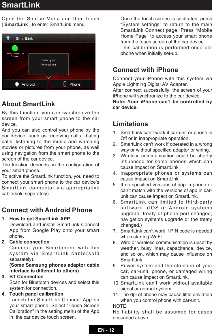 EN - 12SmartLinkOpen  the  Source  Menu  and  then  touch              [ SmartLink ] to enter SmartLink menu.About SmartLinkBy this function, you can synchronize the screen from your smart phone to the car device. And you can also control your phone by the car device, such as receiving calls, dialing calls, listening to the music and watching movies or pictures from your phone, as well using navigation from the smart phone to the screen of the car device.Thefunctiondependsonthecongurationofyour smart phone.To active the SmartLink function, you need to connect your smart phone to the car device&rsquo;s SmartLink connector via appropriative cable(sold separately).Connect with Android Phone1.  How to get SmartLink APP  Download and install SmartLink Connect App from Google Play onto your smart phone.2.  Cable connection  Connect your Smartphone with this system via SmartLink cable(sold separately).  (Some Samsung phones adaptor cable interface is different to others)3.  BT Connection  Scan for Bluetooth devices and select this system for connection.4.  Touch panel calibration   Launch  the  SmartLink Connect App on your smart phone. Select &ldquo;Touch Screen Calibration&rdquo; in the setting menu of the App in  the car device touch screen.   Once the touch screen is calibrated, press &ldquo;System settings&rdquo; to return to the main SmartLink Connect page. Press &ldquo;Mobile Home Page&rdquo; to access your smart phone from the touch screen of the car device.   This calibration is performed once per phone when initially set-up.Connect with iPhoneConnect your iPhone with this system via Apple Lightning Digital AV Adapter.After connect successfully, the screen of your iPhone will synchronize to the car device.Note: Your iPhone can&rsquo;t be controlled by car device.Limitations1.  SmartLink can&rsquo;t work if car-unit or phone is Off or in inappropriate operation. 2.  SmartLink can&rsquo;t work if operated in a wrong way or without specied adaptor or wiring.3.  Wireless communication could be shortly influenced for some phones which can cause impact on SmartLink.4.  Inappropriate phones or systems can cause impact on SmartLink.5.  If no specied versions of app in phone or can&rsquo;t match with the versions of app in car-unit can cause impact on SmartLink.6.  SmartLink can limited to third-party software. (IOS or Android systems upgrade, treaty of phone port changed, navigation systems upgrade or the treaty changed.) 7.  SmartLink can&rsquo;t work if PIN code is needed when starting Wi-Fi. 8.  Wire or wireless communication is upset by weather, busy lines, capacitance, device, and so on, which may cause inuence on SmartLink. 9.  Power system and the structure of your car, car-unit, phone, or damaged wiring can cause impact on SmartLink.10.  SmartLink can&rsquo;t work without available signal or normal system. 11.  The dpi of phone may cause little deviation when you control phone with car-unit. NOTE: No liability shall be assumed for cases described above. 
