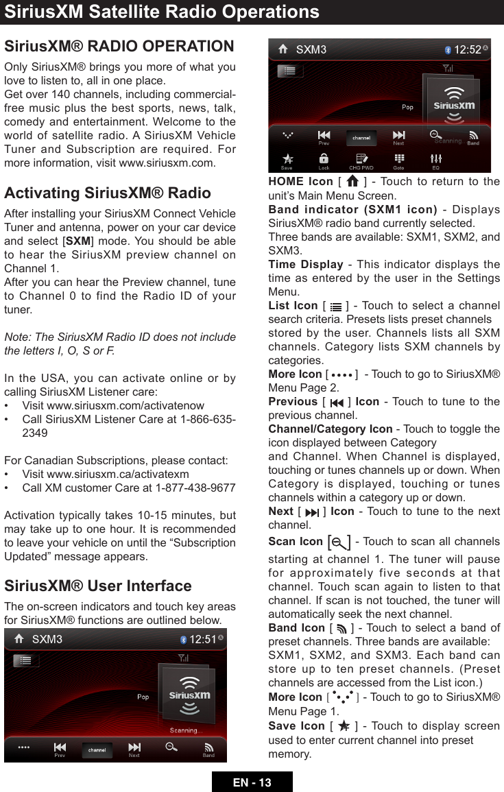 EN - 13SiriusXM&reg; RADIO OPERATIONOnly SiriusXM&reg; brings you more of what you love to listen to, all in one place.Get over 140 channels, including commercial-free music plus the best sports, news, talk, comedy and entertainment. Welcome to the world of satellite radio. A SiriusXM Vehicle Tuner and Subscription are required. For more information, visit www.siriusxm.com.Activating SiriusXM&reg; RadioAfter installing your SiriusXM Connect Vehicle Tuner and antenna, power on your car device and select [SXM] mode. You should be able to hear the SiriusXM preview channel on Channel 1.After you can hear the Preview channel, tune to Channel 0 to find the Radio ID of your tuner.Note:TheSiriusXMRadioIDdoesnotincludethelettersI,O,SorF.In the USA, you can activate online or by calling SiriusXM Listener care:&bull; Visitwww.siriusxm.com/activatenow&bull; CallSiriusXMListenerCareat1-866-635-2349For Canadian Subscriptions, please contact:&bull; Visitwww.siriusxm.ca/activatexm&bull; CallXMcustomerCareat1-877-438-9677Activation typically takes 10-15 minutes, but may take up to one hour. It is recommended toleaveyourvehicleonuntilthe&ldquo;SubscriptionUpdated&rdquo;messageappears.SiriusXM&reg; User InterfaceThe on-screen indicators and touch key areas for SiriusXM&reg; functions are outlined below.HOME Icon [   ] - Touch to return to the unit&rsquo;s Main Menu Screen.Band indicator (SXM1 icon) - Displays SiriusXM&reg; radio band currently selected.Three bands are available: SXM1, SXM2, and SXM3.Time Display - This indicator displays the time as entered by the user in the Settings Menu.List Icon [   ] - Touch to select a channel search criteria. Presets lists preset channelsstored by the user. Channels lists all SXM channels. Category lists SXM channels by categories.More Icon [   ]  - Touch to go to SiriusXM&reg; Menu Page 2.Previous [   ] Icon - Touch to tune to the previous channel.Channel/Category Icon - Touch to toggle the icon displayed between Categoryand Channel. When Channel is displayed, touching or tunes channels up or down. When Category is displayed, touching or tunes channels within a category up or down.Next [   ] Icon - Touch to tune to the next channel.Scan Icon [ ] - Touch to scan all channels starting at channel 1. The tuner will pause for approximately five seconds at that channel. Touch scan again to listen to that channel. If scan is not touched, the tuner will automatically seek the next channel.Band Icon [   ] - Touch to select a band of preset channels. Three bands are available:SXM1, SXM2, and SXM3. Each band can store up to ten preset channels. (Preset channels are accessed from the List icon.)More Icon [   ] - Touch to go to SiriusXM&reg; Menu Page 1.Save Icon [   ] - Touch to display screen used to enter current channel into presetmemory.SiriusXM Satellite Radio Operations