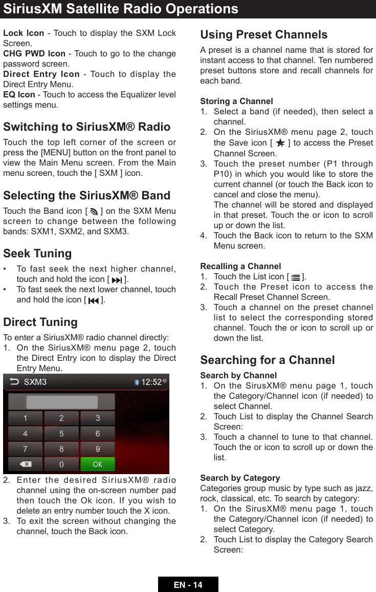 EN - 14Lock Icon - Touch to display the SXM Lock Screen.CHG PWD Icon - Touch to go to the change password screen.Direct Entry Icon - Touch to display the Direct Entry Menu.EQ Icon - Touch to access the Equalizer level settings menu.Switching to SiriusXM&reg; RadioTouch the top left corner of the screen or press the [MENU] button on the front panel to view the Main Menu screen. From the Main menu screen, touch the [ SXM ] icon.Selecting the SiriusXM&reg; BandTouch the Band icon [   ] on the SXM Menu screen to change between the following bands: SXM1, SXM2, and SXM3.Seek Tuning&bull; Tofastseekthenexthigherchannel,touch and hold the icon [   ].&bull; Tofastseekthenextlowerchannel,touchand hold the icon [   ].Direct TuningTo enter a SiriusXM&reg; radio channel directly:1.   On the SiriusXM&reg; menu page 2, touch the Direct Entry icon to display the Direct Entry Menu.2.   Enter the desired SiriusXM&reg; radio channel using the on-screen number pad then touch the Ok icon. If you wish to delete an entry number touch the X icon.3.   To exit the screen without changing the channel, touch the Back icon.Using Preset ChannelsA preset is a channel name that is stored for instant access to that channel. Ten numbered preset buttons store and recall channels for each band.Storing a Channel1.   Select a band (if needed), then select a channel.2.   On the SiriusXM&reg; menu page 2, touch the Save icon [   ] to access the Preset Channel Screen.3.   Touch the preset number (P1 through P10) in which you would like to store the current channel (or touch the Back icon to cancel and close the menu).   The channel will be stored and displayed in that preset. Touch the or icon to scroll up or down the list.4.   Touch the Back icon to return to the SXM Menu screen.Recalling a Channel1.  Touch the List icon [   ].2.   Touch the Preset icon to access the Recall Preset Channel Screen.3.   Touch a channel on the preset channel list to select the corresponding stored channel. Touch the or icon to scroll up or down the list.Searching for a ChannelSearch by Channel1.   On the SirusXM&reg; menu page 1, touch the Category/Channel icon (if needed) to select Channel.2.   Touch List to display the Channel Search Screen:3.   Touch a channel to tune to that channel. Touch the or icon to scroll up or down the list.Search by CategoryCategories group music by type such as jazz, rock, classical, etc. To search by category:1.   On the SirusXM&reg; menu page 1, touch the Category/Channel icon (if needed) to select Category.2.   Touch List to display the Category Search Screen:SiriusXM Satellite Radio Operations