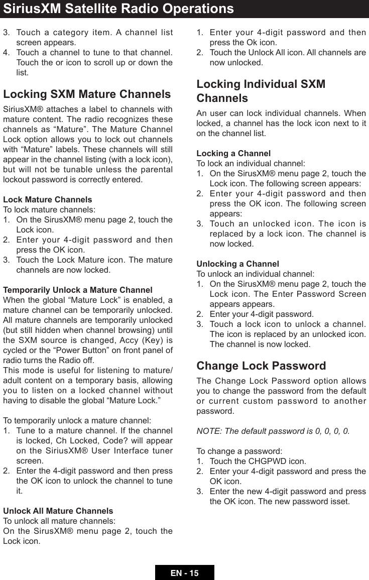EN - 153.   Touch a category item. A channel list screen appears.4.   Touch a channel to tune to that channel. Touch the or icon to scroll up or down the list.Locking SXM Mature ChannelsSiriusXM&reg; attaches a label to channels with mature content. The radio recognizes these channelsas&ldquo;Mature&rdquo;.TheMatureChannelLock option allows you to lock out channels with&ldquo;Mature&rdquo;labels.Thesechannelswillstillappear in the channel listing (with a lock icon), but will not be tunable unless the parental lockout password is correctly entered.Lock Mature ChannelsTo lock mature channels:1.   On the SirusXM&reg; menu page 2, touch the Lock icon. 2.   Enter your 4-digit password and then presstheOKicon.3.   Touch the Lock Mature icon. The mature channels are now locked.Temporarily Unlock a Mature ChannelWhentheglobal&ldquo;MatureLock&rdquo;isenabled,amature channel can be temporarily unlocked. All mature channels are temporarily unlocked (but still hidden when channel browsing) until theSXMsourceischanged,Accy(Key)iscycledorthe&ldquo;PowerButton&rdquo;onfrontpanelofradio turns the Radio off.This mode is useful for listening to mature/adult content on a temporary basis, allowing you to listen on a locked channel without havingtodisabletheglobal&ldquo;MatureLock.&rdquo;To temporarily unlock a mature channel:1.   Tune to a mature channel. If the channel is locked, Ch Locked, Code? will appear on the SiriusXM&reg; User Interface tuner screen.2.   Enter the 4-digit password and then press theOKicontounlockthechanneltotuneit.Unlock All Mature ChannelsTo unlock all mature channels:On the SirusXM&reg; menu page 2, touch the Lock icon.1.   Enter your 4-digit password and then press the Ok icon. 2.   Touch the Unlock All icon. All channels are now unlocked.Locking Individual SXM ChannelsAn user can lock individual channels. When locked, a channel has the lock icon next to it on the channel list.Locking a ChannelTo lock an individual channel:1.   On the SirusXM&reg; menu page 2, touch the Lock icon. The following screen appears:2.   Enter your 4-digit password and then presstheOKicon.The followingscreenappears:3.   Touch an unlocked icon. The icon is replaced by a lock icon. The channel is now locked.Unlocking a ChannelTo unlock an individual channel:1.   On the SirusXM&reg; menu page 2, touch the Lock icon. The Enter Password Screen appears appears.2.   Enter your 4-digit password. 3.   Touch a lock icon to unlock a channel. The icon is replaced by an unlocked icon. The channel is now locked.Change Lock PasswordThe Change Lock Password option allows you to change the password from the default or current custom password to another password.NOTE: The default password is 0, 0, 0, 0.To change a password:1.   Touch the CHGPWD icon. 2.   Enter your 4-digit password and press the OKicon.3.   Enter the new 4-digit password and press theOKicon.Thenewpasswordisset.SiriusXM Satellite Radio Operations