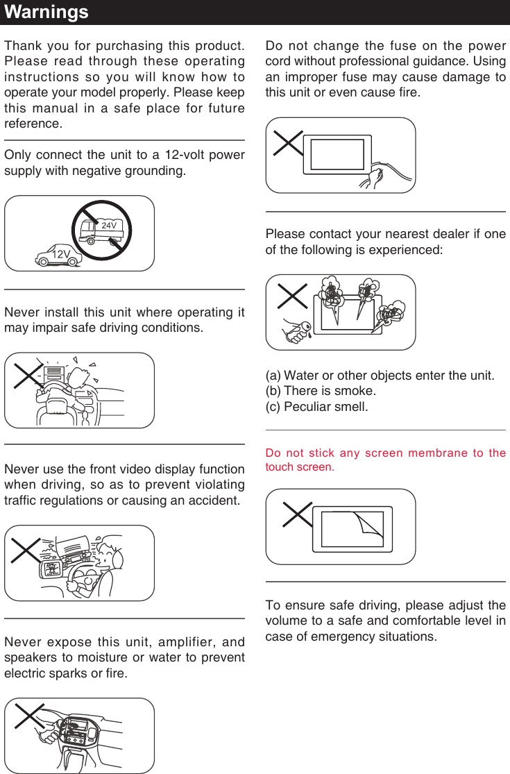 WarningsDo not change the fuse on the power cord without professional guidance. Using an improper fuse may cause damage to this unit or even cause re.Please contact your nearest dealer if one of the following is experienced:(a)  Water or other objects enter the unit. (b) There is smoke.(c) Peculiar smell.Do not stick any screen membrane to the touch screen.To ensure safe driving, please adjust the volume to a safe and comfortable level in case of emergency situations.Thank you for purchasing this product. Please read through these operating instructions so you will know how to operate your model properly. Please keep this manual in a safe place for future reference.Only connect the unit to a 12-volt power supply with negative grounding.Never install this unit where operating it may impair safe driving conditions.Never use the front video display function when driving, so as to prevent violating trafc regulations or causing an accident.Never expose this unit, amplifier, and speakers to moisture or water to prevent electric sparks or re.
