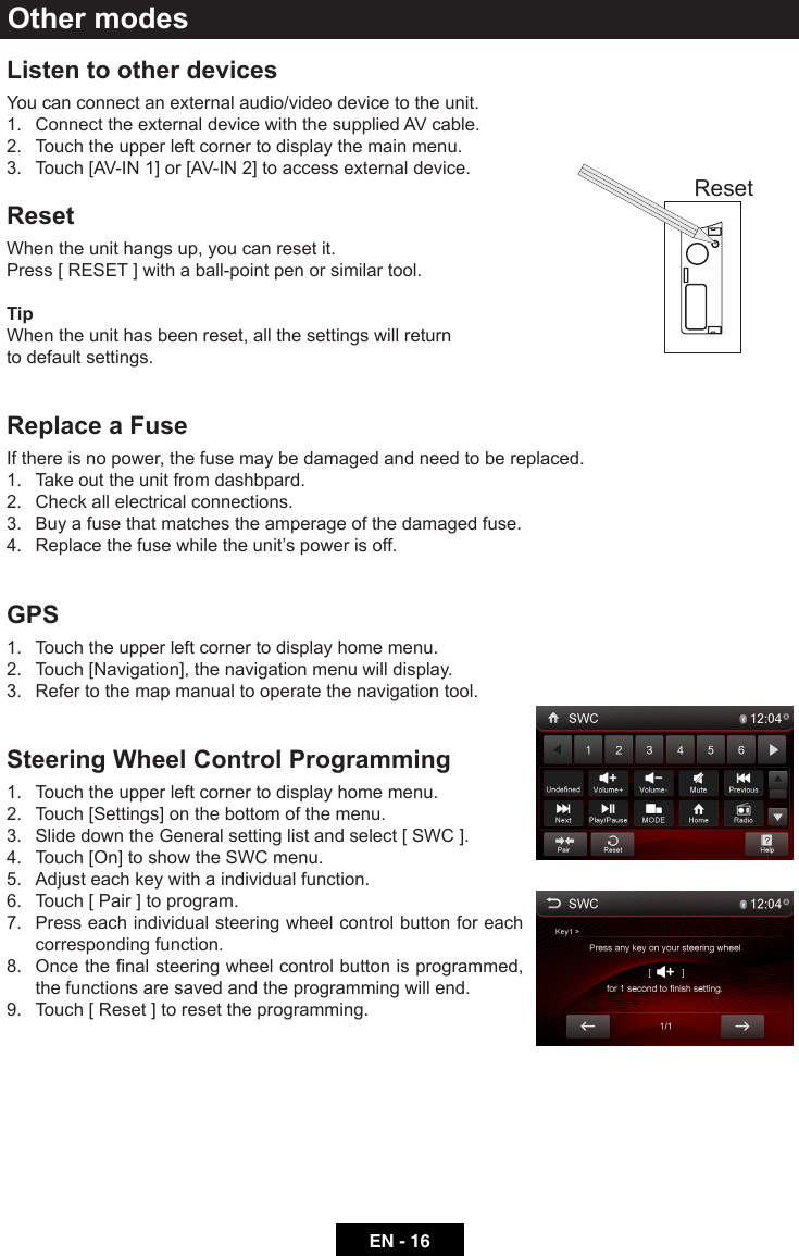 EN - 16Listen to other devicesYou can connect an external audio/video device to the unit.1.  Connect the external device with the supplied AV cable.2.  Touch the upper left corner to display the main menu.3.  Touch [AV-IN 1] or [AV-IN 2] to access external device.ResetWhen the unit hangs up, you can reset it.Press [ RESET ] with a ball-point pen or similar tool.TipWhen the unit has been reset, all the settings will return to default settings.Replace a FuseIf there is no power, the fuse may be damaged and need to be replaced.1.  Take out the unit from dashbpard.2.  Check all electrical connections.3.  Buy a fuse that matches the amperage of the damaged fuse.4.  Replace the fuse while the unit&rsquo;s power is off.GPS1.  Touch the upper left corner to display home menu.2.  Touch [Navigation], the navigation menu will display.3.  Refer to the map manual to operate the navigation tool.Steering Wheel Control Programming1.  Touch the upper left corner to display home menu.2.  Touch [Settings] on the bottom of the menu.3.  Slide down the General setting list and select [ SWC ].4.  Touch [On] to show the SWC menu.5.  Adjust each key with a individual function.6.  Touch [ Pair ] to program.7.   Press each individual steering wheel control button for each corresponding function.8. Oncethenalsteeringwheelcontrolbuttonisprogrammed,the functions are saved and the programming will end. 9.  Touch [ Reset ] to reset the programming.Other modesReset