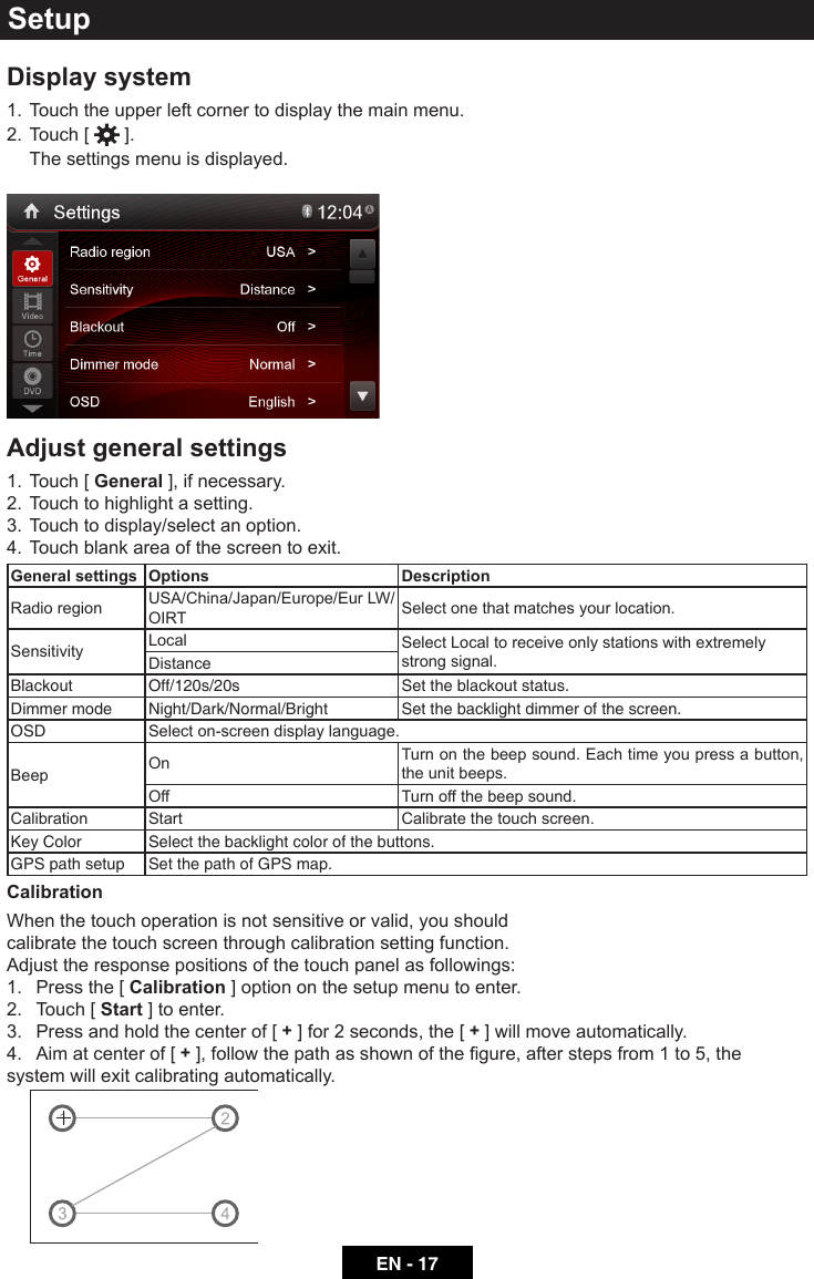 EN - 17SetupDisplay system1.  Touch the upper left corner to display the main menu. 2.  Touch [   ].  The settings menu is displayed.Adjust general settings1.  Touch [ General ], if necessary.2.  Touch to highlight a setting.3.  Touch to display/select an option.4.  Touch blank area of the screen to exit. General settings Options DescriptionRadio region USA/China/Japan/Europe/Eur LW/OIRT Select one that matches your location.Sensitivity Local Select Local to receive only stations with extremely strong signal.DistanceBlackout Off/120s/20s Set the blackout status.Dimmer mode Night/Dark/Normal/Bright Set the backlight dimmer of the screen.OSD Select on-screen display language.Beep On Turn on the beep sound. Each time you press a button, the unit beeps.Off Turn off the beep sound.Calibration Start Calibrate the touch screen.Key Color Select the backlight color of the buttons.GPS path setup Set the path of GPS map.CalibrationWhen the touch operation is not sensitive or valid, you should calibrate the touch screen through calibration setting function.Adjust the response positions of the touch panel as followings:1.  Press the [ Calibration ] option on the setup menu to enter.2.  Touch [ Start ] to enter.3.  Press and hold the center of [ + ] for 2 seconds, the [ + ] will move automatically.4.  Aim at center of [ +],followthepathasshownofthegure,afterstepsfrom1to5,thesystem will exit calibrating automatically.