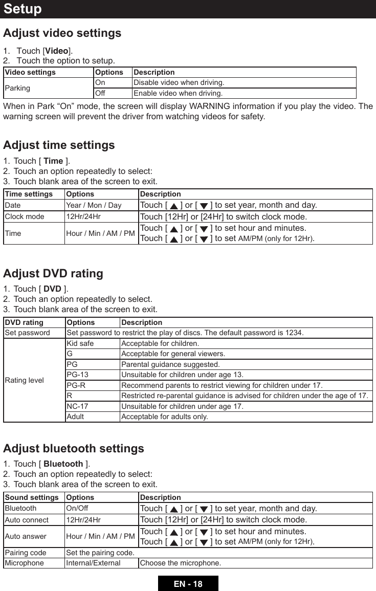 EN - 18Adjust video settings1.  Touch [Video].2.  Touch the option to setup.Video settings Options DescriptionParking On Disable video when driving.Off  Enable video when driving.WheninPark&ldquo;On&rdquo;mode,thescreenwilldisplayWARNINGinformationifyouplaythevideo.Thewarning screen will prevent the driver from watching videos for safety.Adjust time settings1.  Touch [ Time ].2.  Touch an option repeatedly to select:3.  Touch blank area of the screen to exit.Time settings Options DescriptionDate Year / Mon / Day Touch [   ] or [   ] to set year, month and day.Clock mode 12Hr/24Hr Touch [12Hr] or [24Hr] to switch clock mode.Time Hour / Min / AM / PM Touch [   ] or [   ] to set hour and minutes.Touch [   ] or [   ] to set AM/PM (only for 12Hr).Adjust DVD rating1.  Touch [ DVD ].2.  Touch an option repeatedly to select.3.  Touch blank area of the screen to exit. DVD rating Options DescriptionSet password Set password to restrict the play of discs. The default password is 1234.Rating levelKidsafe Acceptable for children.G Acceptable for general viewers.PG Parental guidance suggested.PG-13 Unsuitable for children under age 13.PG-R Recommend parents to restrict viewing for children under 17.R Restricted re-parental guidance is advised for children under the age of 17.NC-17 Unsuitable for children under age 17.Adult Acceptable for adults only.Adjust bluetooth settings1.  Touch [ Bluetooth ].2.  Touch an option repeatedly to select:3.  Touch blank area of the screen to exit.Sound settings Options DescriptionBluetooth On/Off Touch [   ] or [   ] to set year, month and day.Auto connect 12Hr/24Hr Touch [12Hr] or [24Hr] to switch clock mode.Auto answer Hour / Min / AM / PM Touch [   ] or [   ] to set hour and minutes.Touch [   ] or [   ] to set AM/PM (only for 12Hr).Pairing code Set the pairing code.Microphone Internal/External Choose the microphone.Setup