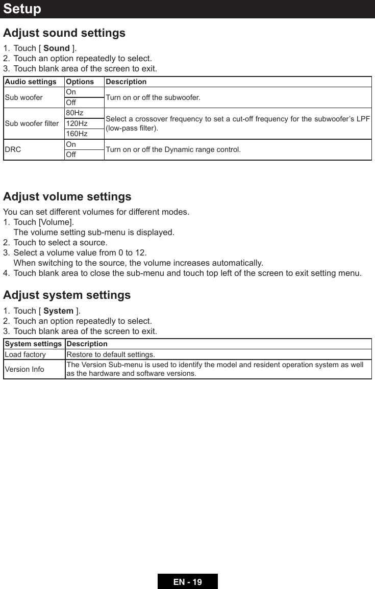 EN - 19Adjust sound settings1.  Touch [ Sound ].2.  Touch an option repeatedly to select.3.  Touch blank area of the screen to exit. Audio settings Options DescriptionSub woofer On Turn on or off the subwoofer.OffSubwooferlter80Hz Select a crossover frequency to set a cut-off frequency for the subwoofer&rsquo;s LPF (low-passlter).120Hz160HzDRC On Turn on or off the Dynamic range control.OffAdjust volume settingsYou can set different volumes for different modes. 1.  Touch [Volume].  The volume setting sub-menu is displayed.2.  Touch to select a source.3.  Select a volume value from 0 to 12.  When switching to the source, the volume increases automatically.4.  Touch blank area to close the sub-menu and touch top left of the screen to exit setting menu.Adjust system settings1.  Touch [ System ].2.  Touch an option repeatedly to select.3.  Touch blank area of the screen to exit. System settings DescriptionLoad factory Restore to default settings.Version Info The Version Sub-menu is used to identify the model and resident operation system as well as the hardware and software versions.Setup