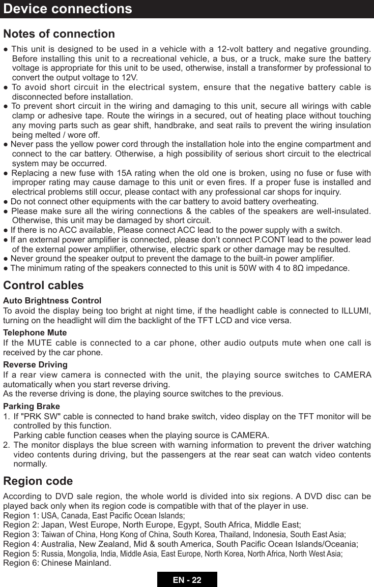 EN - 22Device connectionsNotes of connection  ●Thisunitisdesignedtobeused in a vehicle witha12-voltbatteryandnegativegrounding.Before installing this unit to a recreational vehicle, a bus, or a truck, make sure the battery voltage is appropriate for this unit to be used, otherwise, install a transformer by professional to convert the output voltage to 12V.●Toavoidshortcircuitintheelectricalsystem,ensurethatthenegativebatterycableisdisconnected before installation.●Topreventshortcircuitinthewiringanddamagingtothis unit,secureallwiringswithcableclamp or adhesive tape. Route the wirings in a secured, out of heating place without touching any moving parts such as gear shift, handbrake, and seat rails to prevent the wiring insulation being melted / wore off.●Neverpasstheyellowpowercordthroughtheinstallationholeintotheenginecompartmentandconnect to the car battery. Otherwise, a high possibility of serious short circuit to the electrical system may be occurred.●Replacinganewfusewith15Aratingwhentheoldoneisbroken,usingnofuseorfusewithimproperratingmaycausedamagetothisunitorevenres.If a properfuseisinstalledandelectrical problems still occur, please contact with any professional car shops for inquiry.●Donotconnectotherequipmentswiththecarbatterytoavoidbatteryoverheating.●Pleasemakesureallthewiringconnections&amp;thecablesofthespeakersare well-insulated.Otherwise, this unit may be damaged by short circuit.●IfthereisnoACCavailable,PleaseconnectACCleadtothepowersupplywithaswitch.●Ifanexternalpoweramplierisconnected,pleasedon&rsquo;tconnectP.CONTleadtothepowerleadoftheexternalpoweramplier,otherwise,electricsparkorotherdamagemayberesulted.●Nevergroundthespeakeroutputtopreventthedamagetothebuilt-inpoweramplier.●Theminimumratingofthespeakersconnectedtothisunitis50Wwith4to8&Omega;impedance.Control cablesAuto Brightness ControlTo avoid the display being too bright at night time, if the headlight cable is connected to ILLUMI, turning on the headlight will dim the backlight of the TFT LCD and vice versa.Telephone MuteIf the MUTE cable is connected to a car phone, other audio outputs mute when one call is received by the car phone.Reverse DrivingIf a rear view camera is connected with the unit, the playing source switches to CAMERA automatically when you start reverse driving. As the reverse driving is done, the playing source switches to the previous.Parking Brake1. If"PRKSW"cableisconnectedtohandbrakeswitch,videodisplayontheTFTmonitorwillbecontrolled by this function. Parking cable function ceases when the playing source is CAMERA. 2. The monitor displays the blue screen with warning information to prevent the driver watching video contents during driving, but the passengers at the rear seat can watch video contents normally.Region code According to DVD sale region, the whole world is divided into six regions. A DVD disc can be played back only when its region code is compatible with that of the player in use.Region 1: USA,Canada,EastPacicOceanIslands;Region 2: Japan, West Europe, North Europe, Egypt, South Africa, Middle East;Region 3: TaiwanofChina,HongKongofChina,SouthKorea,Thailand,Indonesia,SouthEastAsia;Region4:Australia,NewZealand,Mid&amp;southAmerica,SouthPacicOceanIslands/Oceania;Region 5: Russia,Mongolia,India,MiddleAsia,EastEurope,NorthKorea,NorthAfrica,NorthWestAsia;     Region 6: Chinese Mainland.