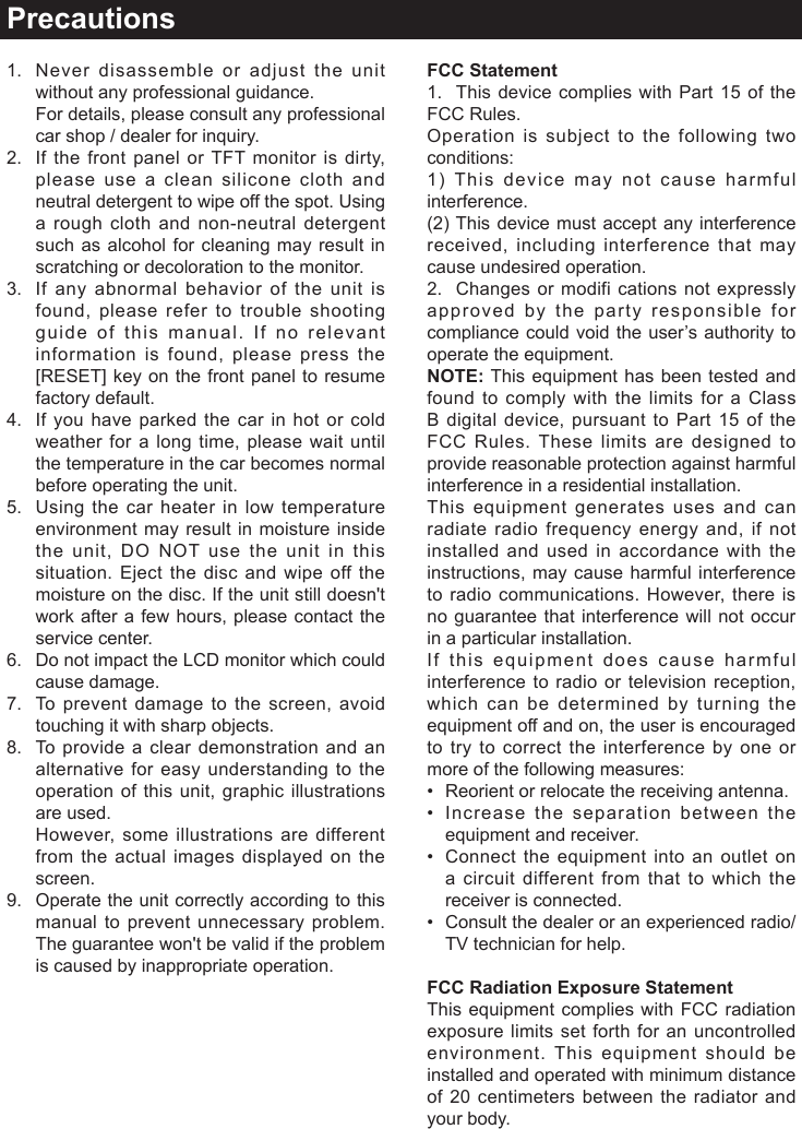 Precautions1.   Never disassemble or adjust the unit without any professional guidance.   For details, please consult any professional car shop / dealer for inquiry.2.   If the front panel or TFT monitor is dirty, please use a clean silicone cloth and neutral detergent to wipe off the spot. Using a rough cloth and non-neutral detergent such as alcohol for cleaning may result in  scratching or decoloration to the monitor.3.   If any abnormal behavior of the unit is found, please refer to trouble shooting guide of this manual. If no relevant information is found, please press the [RESET] key on the front panel to resume factory default.4.   If you have parked the car in hot or cold weather for a long time, please wait until the temperature in the car becomes normal before operating the unit.5.   Using the car heater in low temperature environment may result in moisture inside the unit, DO NOT use the unit in this situation. Eject the disc and wipe off the moisture on the disc. If the unit still doesn't work after a few hours, please contact the service center.6.   Do not impact the LCD monitor which could cause damage.7.   To prevent damage to the screen, avoid touching it with sharp objects.8.   To provide a clear demonstration and an alternative for easy understanding to the operation of this unit, graphic illustrations are used.   However, some illustrations are different from the actual images displayed on the screen.9.   Operate the unit correctly according to this manual to prevent unnecessary problem. The guarantee won't be valid if the problem is caused by inappropriate operation.FCC Statement1.  This device complies with Part 15 of the FCC Rules.Operation is subject to the following two conditions: 1) This device may not cause harmful interference.(2) This device must accept any interference received, including interference that may cause undesired operation.2.  Changes or modifi cations not expressly approved by the party responsible for compliance could void the user&rsquo;s authority to operate the equipment.NOTE: This equipment has been tested and found to comply with the limits for a Class B digital device, pursuant to Part 15 of the FCC Rules. These limits are designed to provide reasonable protection against harmful interference in a residential installation.This equipment generates uses and can radiate radio frequency energy and, if not installed and used in accordance with the instructions, may cause harmful interference to radio communications. However, there is no guarantee that interference will not occur in a particular installation.If this equipment does cause harmful interference to radio or television reception, which can be determined by turning the equipment off and on, the user is encouraged to try to correct the interference by one or more of the following measures:&bull; Reorientorrelocatethereceivingantenna.&bull; Increasetheseparationbetweentheequipment and receiver.&bull; Connecttheequipment into anoutlet ona circuit different from that to which the receiver is connected.&bull; Consultthedealeroranexperiencedradio/TV technician for help.FCC Radiation Exposure StatementThis equipment complies with FCC radiation exposure limits set forth for an uncontrolled environment. This equipment should be installed and operated with minimum distance of 20 centimeters between the radiator and your body.