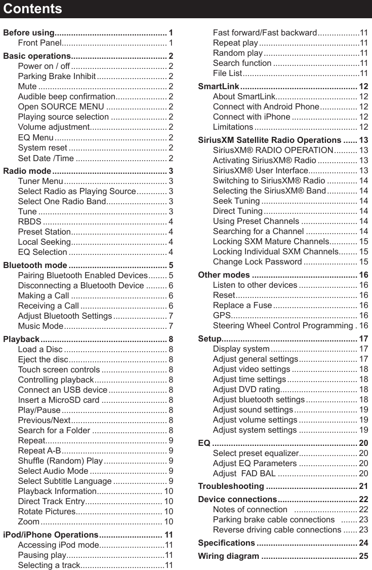 ContentsBefore using ................................................ 1Front Panel ............................................. 1Basic operations......................................... 2Power on / off ......................................... 2Parking Brake Inhibit .............................. 2Mute ....................................................... 2Audiblebeepconrmation ...................... 2Open SOURCE MENU .......................... 2Playing source selection ........................ 2Volume adjustment ................................. 2EQ Menu ................................................ 2System reset .......................................... 2Set Date /Time ....................................... 2Radio mode ................................................. 3Tuner Menu ............................................ 3Select Radio as Playing Source ............. 3Select One Radio Band .......................... 3Tune ....................................................... 3RBDS ..................................................... 4Preset Station ......................................... 4Local Seeking ......................................... 4EQ Selection .......................................... 4Bluetooth mode .......................................... 5Pairing Bluetooth Enabled Devices ........ 5Disconnecting a Bluetooth Device ......... 6Making a Call ......................................... 6Receiving a Call ..................................... 6Adjust Bluetooth Settings ....................... 7Music Mode ............................................ 7Playback ...................................................... 8Load a Disc ............................................ 8Eject the disc .......................................... 8Touch screen controls ............................ 8Controlling playback ............................... 8Connect an USB device ......................... 8Insert a MicroSD card ............................ 8Play/Pause ............................................. 8Previous/Next ......................................... 8Search for a Folder ................................ 8Repeat .................................................... 9Repeat A-B ............................................. 9Shufe(Random)Play ........................... 9Select Audio Mode ................................. 9Select Subtitle Language ....................... 9Playback Information ............................ 10Direct Track Entry ................................. 10Rotate Pictures ..................................... 10Zoom .................................................... 10iPod/iPhone Operations ........................... 11Accessing iPod mode ............................11Pausing play ..........................................11Selecting a track ....................................11Fast forward/Fast backward ..................11Repeat play ...........................................11Random play .........................................11Search function .....................................11File List ..................................................11SmartLink .................................................. 12About SmartLink ................................... 12Connect with Android Phone ................ 12Connect with iPhone ............................ 12Limitations ............................................ 12SiriusXM Satellite Radio Operations ...... 13SiriusXM&reg; RADIO OPERATION .......... 13Activating SiriusXM&reg; Radio ................. 13SiriusXM&reg; User Interface..................... 13Switching to SiriusXM&reg; Radio ............. 14Selecting the SiriusXM&reg; Band ............. 14Seek Tuning ......................................... 14Direct Tuning ........................................ 14Using Preset Channels ........................ 14Searching for a Channel ...................... 14Locking SXM Mature Channels ............ 15Locking Individual SXM Channels ........ 15Change Lock Password ....................... 15Other modes ............................................. 16Listen to other devices ......................... 16Reset .................................................... 16Replace a Fuse .................................... 16GPS ...................................................... 16Steering Wheel Control Programming . 16Setup .......................................................... 17Display system ..................................... 17Adjust general settings ......................... 17Adjust video settings ............................ 18Adjust time settings .............................. 18Adjust DVD rating ................................. 18Adjust bluetooth settings ...................... 18Adjust sound settings ........................... 19Adjust volume settings ......................... 19Adjust system settings ......................... 19EQ .............................................................. 20Select preset equalizer ......................... 20Adjust EQ Parameters ......................... 20Adjust  FAD BAL .................................. 20Troubleshooting ....................................... 21Device connections .................................. 22Notes of connection   ........................... 22Parking brake cable connections   ....... 23Reverse driving cable connections ...... 23Specications ........................................... 24Wiring diagram ......................................... 25