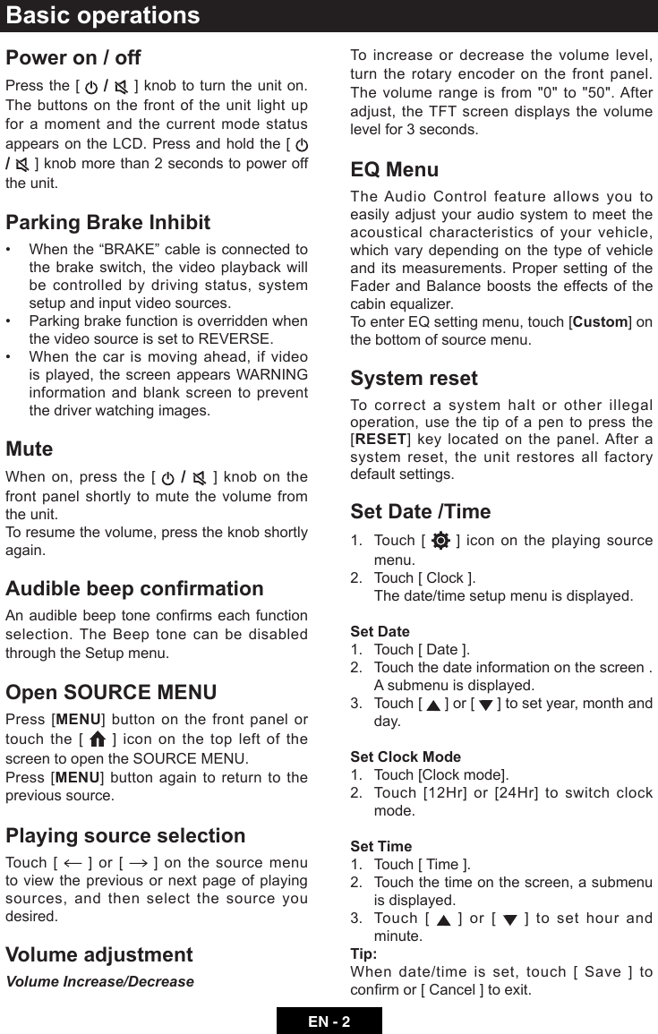 EN - 2Basic operationsPower on / offPress the [   /   ] knob to turn the unit on. The buttons on the front of the unit light up for a moment and the current mode status appears on the LCD. Press and hold the [   /   ] knob more than 2 seconds to power off the unit.Parking Brake Inhibit&bull; Whenthe&ldquo;BRAKE&rdquo;cableisconnectedtothe brake switch, the video playback will be controlled by driving status, system setup and input video sources.&bull; Parkingbrakefunctionisoverriddenwhenthe video source is set to REVERSE.&bull; When the car ismovingahead,ifvideois played, the screen appears WARNING information and blank screen to prevent the driver watching images.MuteWhen on, press the [   /   ] knob on the front panel shortly to mute the volume from the unit.To resume the volume, press the knob shortly again.Audible beep conrmationAnaudiblebeeptoneconrmseachfunctionselection. The Beep tone can be disabled through the Setup menu. Open SOURCE MENUPress [MENU] button on the front panel or touch the [   ] icon on the top left of the screen to open the SOURCE MENU. Press [MENU] button again to return to the previous source.Playing source selectionTouch [   ] or [   ] on the source menu to view the previous or next page of playing sources, and then select the source you desired.Volume adjustmentVolume Increase/DecreaseTo increase or decrease the volume level, turn the rotary encoder on the front panel. The volume range is from "0" to "50". After adjust, the TFT screen displays the volume level for 3 seconds.EQ MenuThe Audio Control feature allows you to easily adjust your audio system to meet the acoustical characteristics of your vehicle, which vary depending on the type of vehicle and its measurements. Proper setting of the Fader and Balance boosts the effects of the cabin equalizer. To enter EQ setting menu, touch [Custom] on the bottom of source menu.System resetTo correct a system halt or other illegal operation, use the tip of a pen to press the [RESET]  key located on the panel. After a system reset, the unit restores all factory default settings.Set Date /Time1.   Touch  [   ] icon on the playing source menu.2.  Touch [ Clock ].  The date/time setup menu is displayed.Set Date1.  Touch [ Date ].2.  Touch the date information on the screen .  A submenu is displayed.3.   Touch  [   ] or [   ] to set year, month and day.Set Clock Mode1.  Touch [Clock mode].2.   Touch [12Hr] or [24Hr] to switch clock mode.Set Time1.  Touch [ Time ].2.   Touch the time on the screen, a submenu is displayed.3.   Touch  [   ] or [   ] to set hour and minute.Tip:When date/time is set, touch [ Save ] to conrmor[Cancel]toexit.