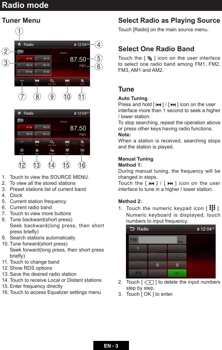 EN - 3Radio modeTuner Menu14 15 16131213287 9 10 114561.  Touch to view the SOURCE MENU.2.  To view all the stored stations3.  Preset stations list of current band4. Clock5.  Current station frequency6.  Current radio band7.  Touch to view more buttons8.  Tune backward(short press)   Seek backward(long press, then short pressbriey)9.  Search stations automatically10. Tune forward(short press)   Seek forward(long press, then short press briey)11. Touch to change band12. Show RDS options13. Save the desired radio station14. Touch to receive Local or Distant stations15. Enter frequency directly16. Touch to access Equalizer settings menuSelect Radio as Playing SourceTouch [Radio] on the main source menu.Select One Radio BandTouch the [   ] icon on the user interface to select one radio band among FM1, FM2, FM3, AM1 and AM2.TuneAuto TuningPress and hold [   ] / [   ] icon on the user interface more than 1 second to seek a higher / lower station.To stop searching, repeat the operation above or press other keys having radio functions.Note:When a station is received, searching stops and the station is played.Manual TuningMethod 1:During manual tuning, the frequency will be changed in steps. Touch the [   ] / [   ] icon on the user interface to tune in a higher / lower station.Method 2: 1.   Touch the numeric keypad icon [   ]. Numeric keyboard is displayed, touch numbers to input frequency. 2.   Touch  [   ] to delete the input numbers step by step.3. Touch[OK]toenter.