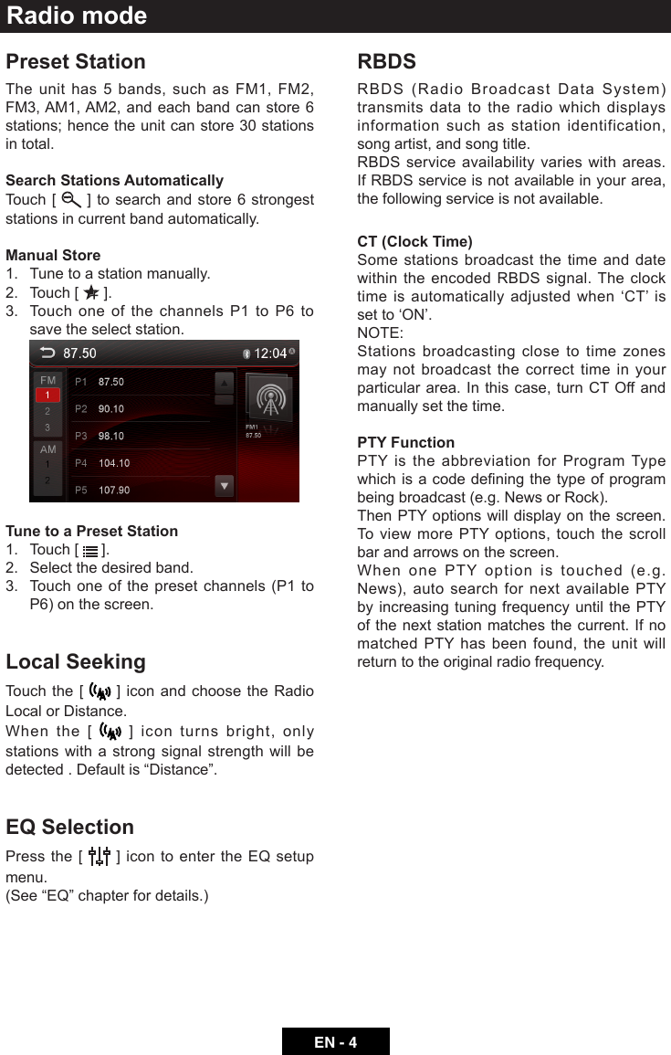 EN - 4Preset StationThe unit has 5 bands, such as FM1, FM2, FM3, AM1, AM2, and each band can store 6 stations; hence the unit can store 30 stations in total.Search Stations AutomaticallyTouch [   ] to search and store 6 strongest stations in current band automatically.Manual Store1.  Tune to a station manually.2.  Touch [   ].3.   Touch one of the channels P1 to P6 to save the select station. Tune to a Preset Station1.  Touch [   ].2.  Select the desired band.3.   Touch one of the preset channels (P1 to P6) on the screen.Local SeekingTouch the [   ] icon and choose the Radio Local or Distance.When the [   ] icon turns bright, only stations with a strong signal strength will be detected.Defaultis&ldquo;Distance&rdquo;.EQ SelectionPress the [   ] icon to enter the EQ setup menu.(See&ldquo;EQ&rdquo;chapterfordetails.)Radio modeRBDSRBDS (Radio Broadcast Data System) transmits data to the radio which displays information such as station identification, song artist, and song title.RBDS service availability varies with areas. If RBDS service is not available in your area, the following service is not available.CT (Clock Time)Some stations broadcast the time and date within the encoded RBDS signal. The clock time is automatically adjusted when &lsquo;CT&rsquo; is set to &lsquo;ON&rsquo;.NOTE:  Stations broadcasting close to time zones may not broadcast the correct time in your particular area. In this case, turn CT Off and manually set the time.PTY Function PTY is the abbreviation for Program Type whichisacodedeningthetypeofprogrambeing broadcast (e.g. News or Rock). Then PTY options will display on the screen. To view more PTY options, touch the scroll bar and arrows on the screen. When one PTY option is touched (e.g. News), auto search for next available PTY by increasing tuning frequency until the PTY of the next station matches the current. If no matched PTY has been found, the unit will return to the original radio frequency.   