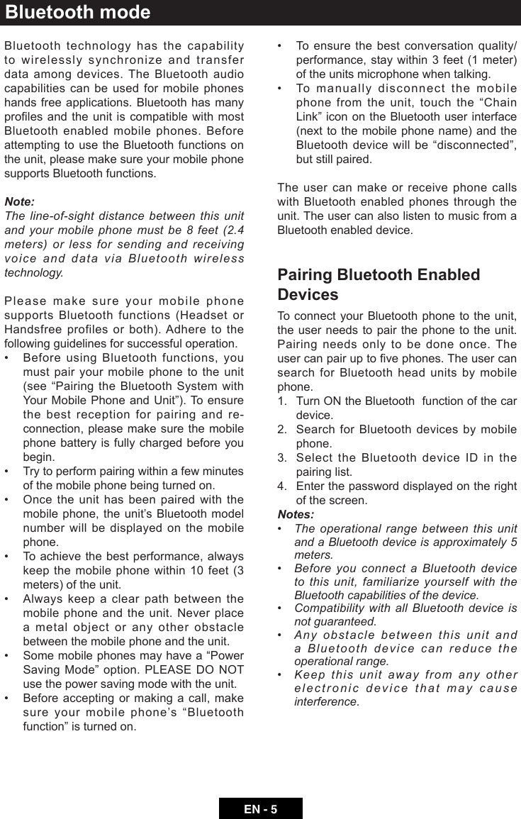 EN - 5Bluetooth modeBluetooth technology has the capability to wirelessly synchronize and transfer data among devices. The Bluetooth audio capabilities can be used for mobile phones hands free applications. Bluetooth has many prolesandtheunitiscompatiblewithmostBluetooth enabled mobile phones. Before attempting to use the Bluetooth functions on the unit, please make sure your mobile phone supports Bluetooth functions.Note:The line-of-sight distance between this unit and your mobile phone must be 8 feet (2.4 meters) or less for sending and receiving voice and data via Bluetooth wireless technology.Please make sure your mobile phone supports Bluetooth functions (Headset or Handsfree profiles or both). Adhere to the following guidelines for successful operation.&bull; BeforeusingBluetoothfunctions,youmust pair your mobile phone to the unit (see&ldquo;PairingtheBluetoothSystemwithYourMobilePhoneandUnit&rdquo;).To ensurethe best reception for pairing and re-connection, please make sure the mobile phone battery is fully charged before you begin.&bull; Trytoperformpairingwithinafewminutesof the mobile phone being turned on.&bull; Oncetheunithasbeenpairedwiththemobile phone, the unit&rsquo;s Bluetooth model number will be displayed on the mobile phone.&bull; Toachievethebestperformance,alwayskeep the mobile phone within 10 feet (3 meters) of the unit.&bull; Alwayskeepaclearpathbetweenthemobile phone and the unit. Never place a metal object or any other obstacle between the mobile phone and the unit. &bull; Somemobilephonesmayhavea&ldquo;PowerSavingMode&rdquo;option.PLEASEDONOTuse the power saving mode with the unit.&bull; Beforeacceptingormakingacall,makesureyourmobilephone&rsquo;s&ldquo;Bluetoothfunction&rdquo;isturnedon.&bull; Toensurethebestconversation quality/performance, stay within 3 feet (1 meter) of the units microphone when talking.&bull; Tomanuallydisconnectthemobilephonefromtheunit,touchthe&ldquo;ChainLink&rdquo;iconontheBluetoothuserinterface(next to the mobile phone name) and the Bluetoothdevicewillbe&ldquo;disconnected&rdquo;,but still paired.The user can make or receive phone calls with Bluetooth enabled phones through the unit. The user can also listen to music from a Bluetooth enabled device.Pairing Bluetooth Enabled DevicesTo connect your Bluetooth phone to the unit, the user needs to pair the phone to the unit.  Pairing needs only to be done once. The usercanpairuptovephones.Theusercansearch for Bluetooth head units by mobile phone.1.   Turn ON the Bluetooth  function of the car device.2.   Search for Bluetooth devices by mobile phone.3.   Select the Bluetooth device ID in the pairing list.4.   Enter the password displayed on the right of the screen.Notes:&bull; Theoperationalrangebetweenthisunitand a Bluetooth device is approximately 5 meters.&bull; BeforeyouconnectaBluetoothdeviceto this unit, familiarize yourself with the Bluetooth capabilities of the device.&bull; CompatibilitywithallBluetoothdeviceisnot guaranteed.&bull; Anyobstaclebetweenthisunitanda Bluetooth device can reduce the operational range.&bull; Keepthisunitawayfromanyotherelectronic device that may cause interference.
