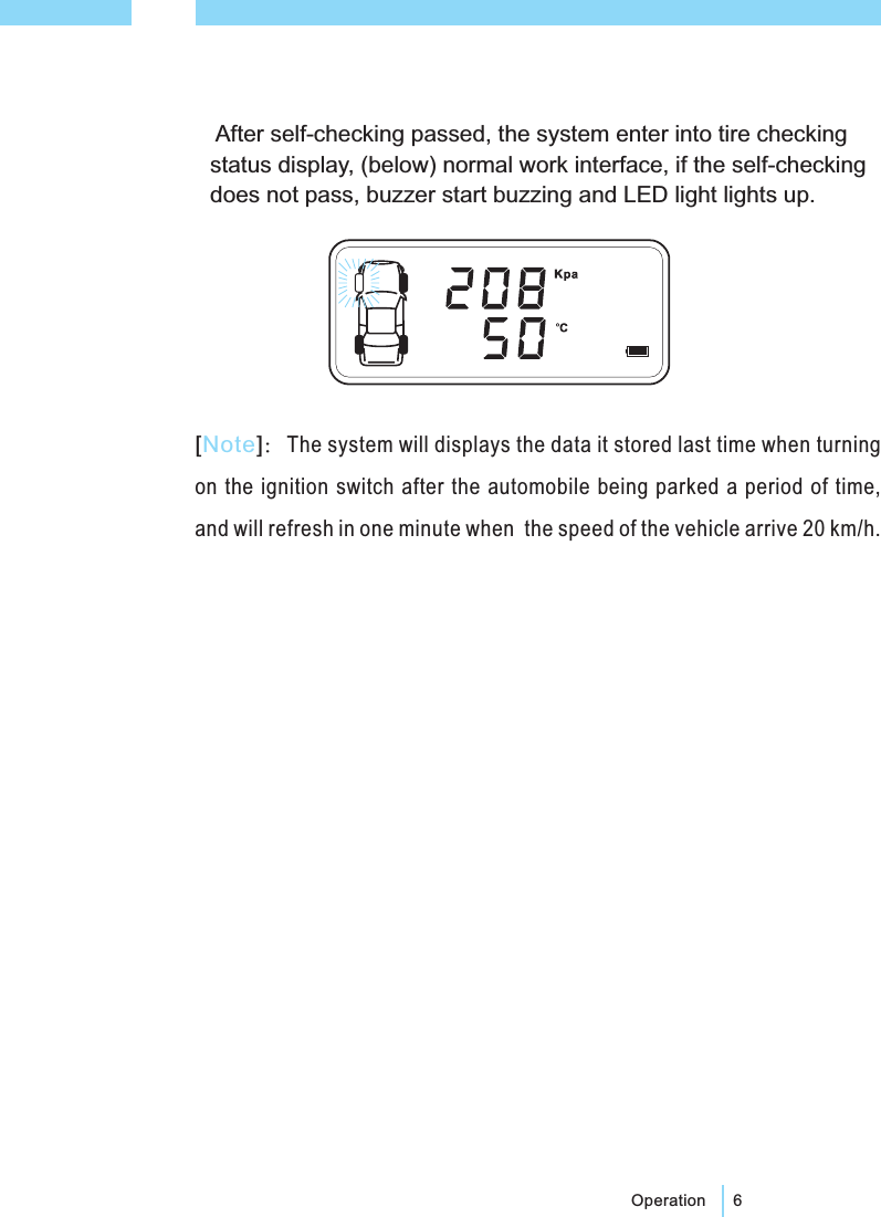 6Operation[]：The system will displays the data it stored last time when turningon the ignition switch after the automobile being parked a period of time,and will refresh in one minute when the speed of the vehicle arrive 20 km/h.NoteAfter self-checking passed, the system enter into tire checkingstatus display, (below) normal work interface, if the self-checkingdoes not pass, buzzer start buzzing and LED light lights up.