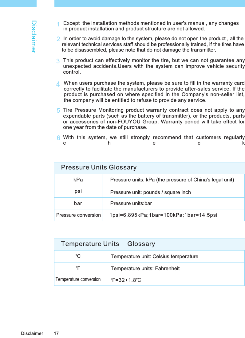 17DisclaimerDisclaimerExcept the installation methods mentioned in user's manual, any changesin product installation and product structure are not allowed.1In order to avoid damage to the system, please do not open the product , all therelevant technical services staff should be professionally trained, if the tires haveto be disassembled, please note that do not damage the transmitter.2This product can effectively monitor the tire, but we can not guarantee anyunexpected accidents.Users with the system can improve vehicle securitycontrol.3Tire Pressure Monitoring product warranty contract does not apply to anyexpendable parts (such as the battery of transmitter), or the products, partsor accessories of non-FOUYOU Group. Warranty period will take effect forone year from the date of purchase.5When users purchase the system, please be sure to fill in the warranty cardcorrectly to facilitate the manufacturers to provide after-sales service. If theproduct is purchased on where specified in the Company's non-seller list,the company will be entitled to refuse to provide any service.4With this system, we still strongly recommend that customers regularlycheck6℃Temperature unit: Celsius temperatureTemperature units: FahrenheitTemperature conversion℉=32+1.8℃℉Temperature Units GlossarykPa Pressure units: kPa (the pressure of China's legal unit)psi Pressure unit: pounds / square inchbar Pressure units:barPressure conversion1psi=6.895kPa;1bar=100kPa;1bar=14.5psiPressure Units Glossary