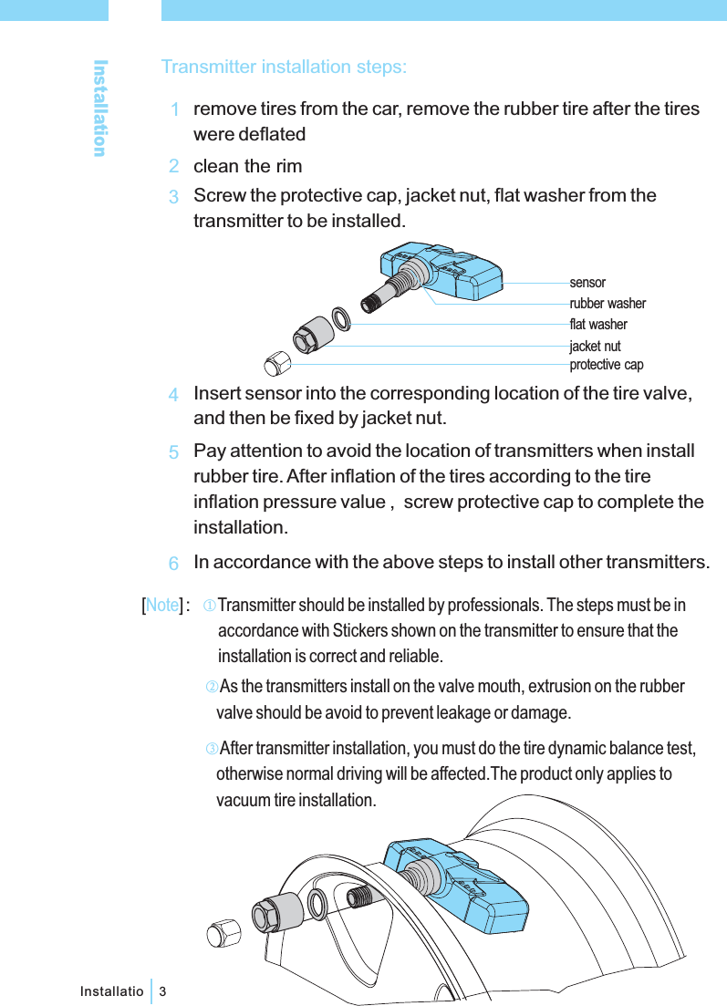 Installation3Installatio1234jacket nutsensorprotective capflat washerrubber washer56Transmitter installation steps:remove tires from the car, remove the rubber tire after the tireswere deflatedclean the rimScrew the protective cap, jacket nut, flat washer from thetransmitter to be installed.Insert sensor into the corresponding location of the tire valve,and then be fixed by jacket nut.Pay attention to avoid the location of transmitters when installrubber tire. After inflation of the tires according to the tireinflation pressure value , screw protective cap to complete theinstallation.In accordance with the above steps to install other transmitters.[ ] Transmitter should be installed by professionals. The steps must be inaccordance with Stickers shown on the transmitter to ensure that theinstallation is correct and reliable.：Note ①②As the transmitters install on the valve mouth, extrusion on the rubbervalve should be avoid to prevent leakage or damage.③After transmitter installation, you must do the tire dynamic balance test,otherwise normal driving will be affected.The product only applies tovacuum tire installation.