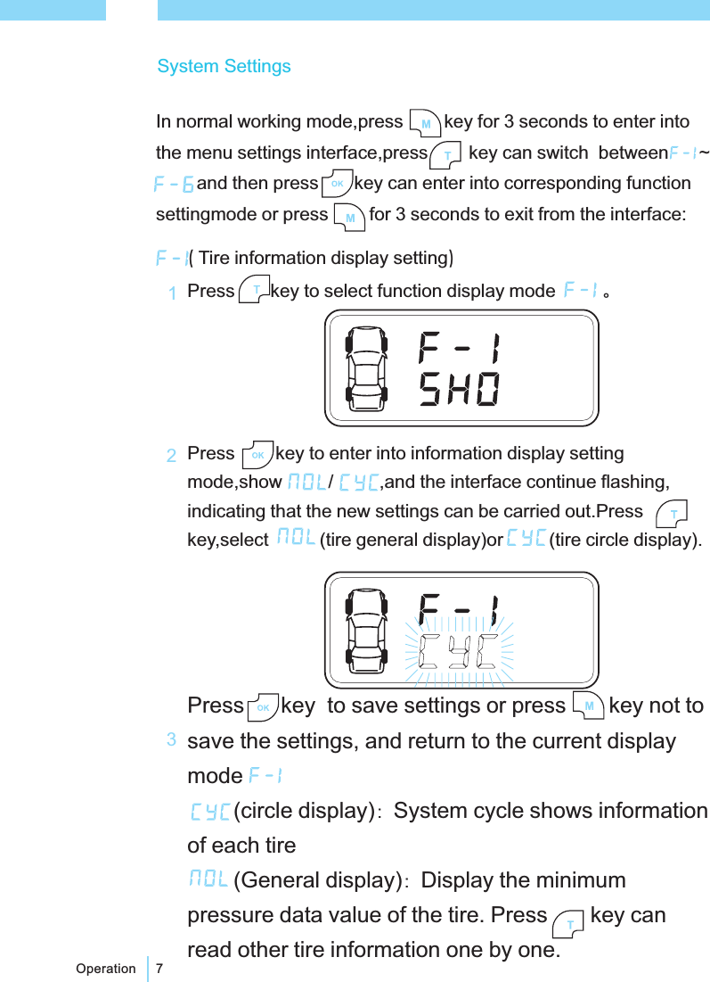 7Operation()Tire information display settingPress key to select function display modePress key to enter into information display settingmode,show / ,and the interface continue flashing,indicating that the new settings can be carried out.Presskey,select (tire general display)or (tire circle display).。：：Press key to save settings or press key not tosave the settings, and return to the current displaymode(circle display) System cycle shows informationof each tire(General display) Display the minimumpressure data value of the tire. Press key canread other tire information one by one.132System SettingsIn normal working mode,press key for 3 seconds to enter intothe menu settings interface,press key can switch between ~and then press key can enter into corresponding functionsettingmode or press for 3 seconds to exit from the interface: