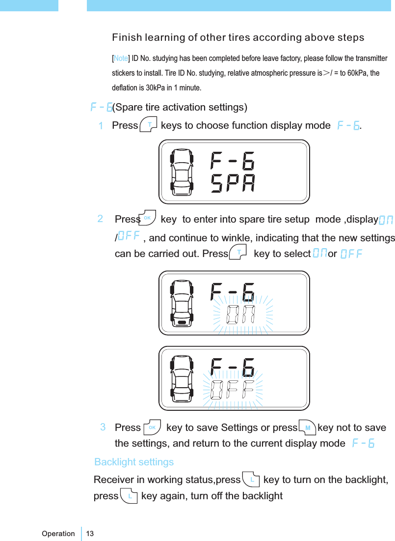 13Operation(Spare tire activation settings)Press keys to choose function display mode .Press key to enter into spare tire setup mode ,display/ , and continue to winkle, indicating that the new settingscan be carried out. Press key to select or12Press key to save Settings or press key not to savethe settings, and return to the current display mode3Receiver in working status,press key to turn on the backlight,press key again, turn off the backlightBacklight settings[ ] ID No. studying has been completed before leave factory, please follow the transmitterstickers to install. Tire ID No. studying, relative atmospheric pressure is / = to 60kPa, thedeflation is 30kPa in 1 minute.＞NoteFinish learning of other tires according above steps
