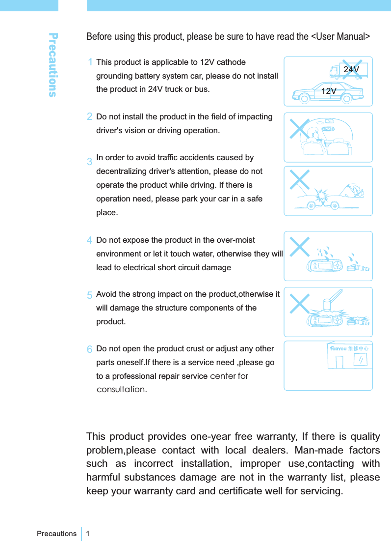 PrecautionsBefore using this product, please be sure to have read the <User Manual>PrecautionsThis product is applicable to 12V cathodegrounding battery system car, please do not installthe product in 24V truck or bus.Do not install the product in the field of impactingdriver's vision or driving operation.In order to avoid traffic accidents caused bydecentralizing driver's attention, please do notoperate the product while driving. If there isoperation need, please park your car in a safeplace.Do not expose the product in the over-moistenvironment or let it touch water, otherwise they willlead to electrical short circuit damageAvoid the strong impact on the product,otherwise itwill damage the structure components of theproduct.Do not open the product crust or adjust any otherparts oneself.If there is a service need ,please goto a professional repair service center forconsultation.11345612V24V2This product provides one-year free warranty, If there is qualityproblem,please contact with local dealers. Man-made factorssuch as incorrect installation, improper use,contacting withharmful substances damage are not in the warranty list, pleasekeep your warranty card and certificate well for servicing.