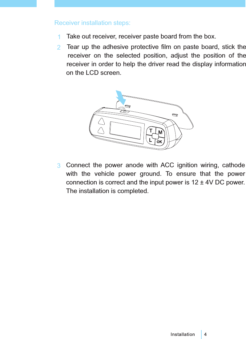 4InstallationReceiver installation steps:123TMOKLTake out receiver, receiver paste board from the box.Tear up the adhesive protective film on paste board, stick thereceiver on the selected position, adjust the position of thereceiver in order to help the driver read the display informationon the LCD screen.Connect the power anode with ACC ignition wiring, cathodewith the vehicle power ground. To ensure that the powerconnection is correct and the input power is 12 &plusmn; 4V DC power.The installation is completed.