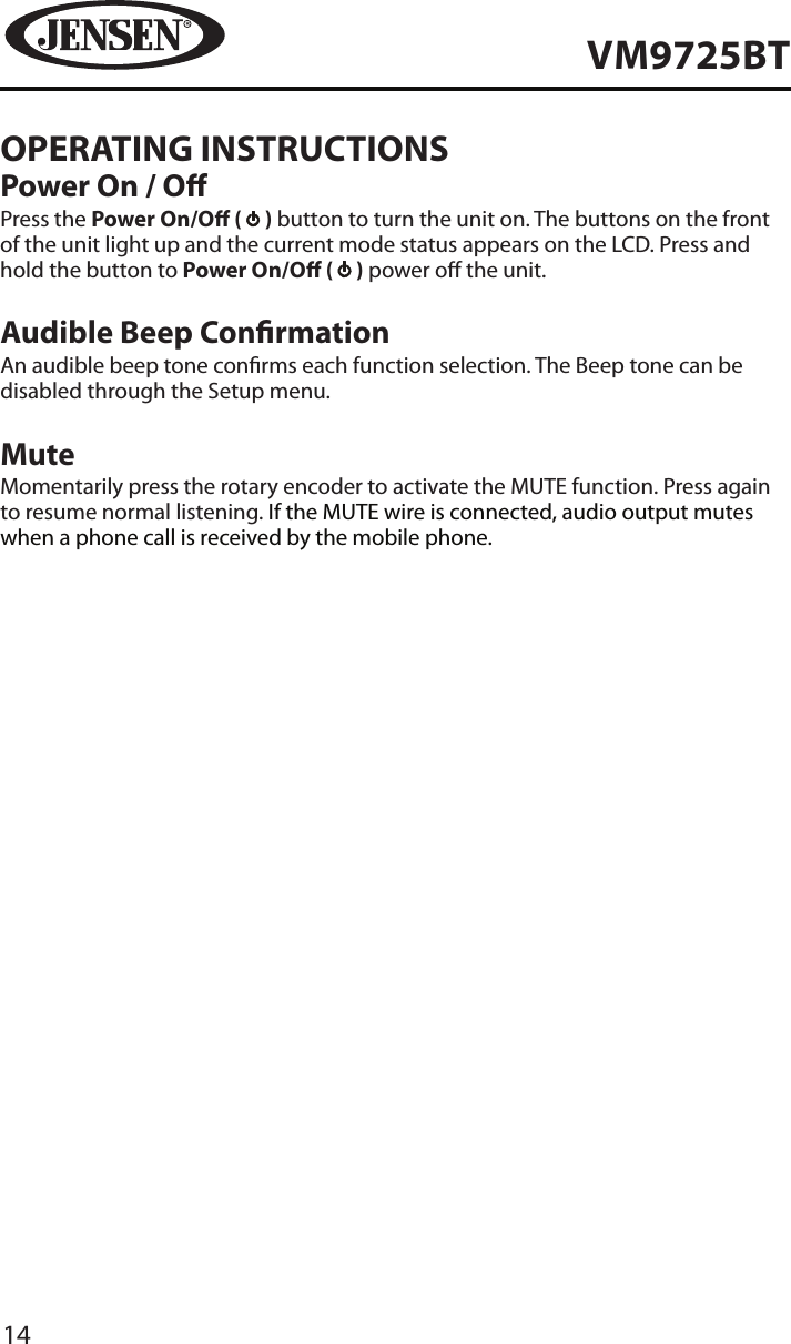 14VM9725BTOPERATING INSTRUCTIONSPower On / OPress the Power On/O (   ) button to turn the unit on. The buttons on the front of the unit light up and the current mode status appears on the LCD. Press and hold the button to Power On/O (   ) power o the unit.Audible Beep ConrmationAn audible beep tone conrms each function selection. The Beep tone can be disabled through the Setup menu.MuteMomentarily press the rotary encoder to activate the MUTE function. Press again to resume normal listening. If the MUTE wire is connected, audio output mutes when a phone call is received by the mobile phone.