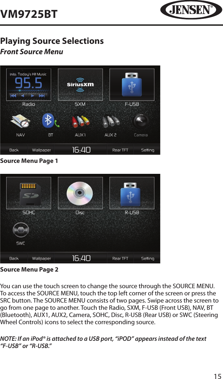 15VM9725BTPlaying Source SelectionsFront Source MenuSource Menu Page 1Source Menu Page 2You can use the touch screen to change the source through the SOURCE MENU. To access the SOURCE MENU, touch the top left corner of the screen or press the SRC button. The SOURCE MENU consists of two pages. Swipe across the screen to go from one page to another. Touch the Radio, SXM, F-USB (Front USB), NAV, BT (Bluetooth), AUX1, AUX2, Camera, SOHC, Disc, R-USB (Rear USB) or SWC (Steering Wheel Controls) icons to select the corresponding source.NOTE: If an iPod&reg; is attached to a USB port, &ldquo;iPOD&rdquo; appears instead of the text &ldquo;F-USB&rdquo; or &ldquo;R-USB.&rdquo; 