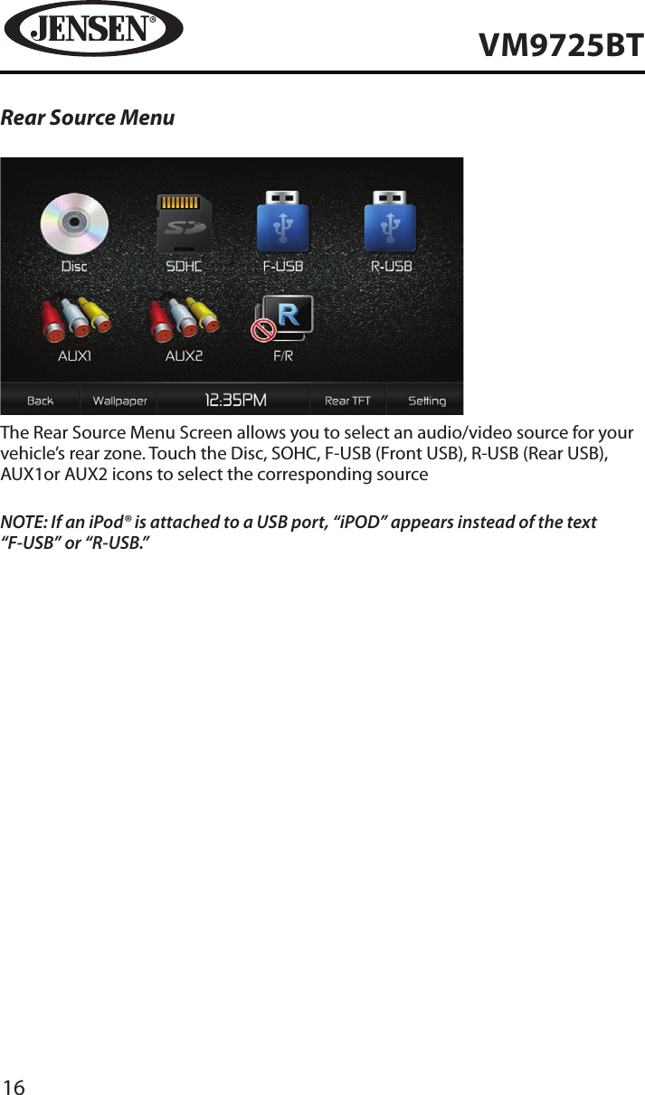 16VM9725BTRear Source MenuThe Rear Source Menu Screen allows you to select an audio/video source for your vehicle&rsquo;s rear zone. Touch the Disc, SOHC, F-USB (Front USB), R-USB (Rear USB), AUX1or AUX2 icons to select the corresponding sourceNOTE: If an iPod&reg; is attached to a USB port, &ldquo;iPOD&rdquo; appears instead of the text &ldquo;F-USB&rdquo; or &ldquo;R-USB.&rdquo; 