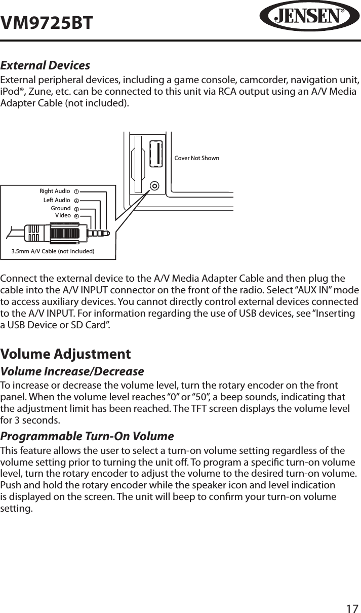 17VM9725BTExternal DevicesExternal peripheral devices, including a game console, camcorder, navigation unit, iPod&reg;, Zune, etc. can be connected to this unit via RCA output using an A/V Media Adapter Cable (not included). 3.5mm A/V Cable (not included)V ideoLeft AudioRight AudioGround1234Cover Not ShownConnect the external device to the A/V Media Adapter Cable and then plug the cable into the A/V INPUT connector on the front of the radio. Select &ldquo;AUX IN&rdquo; mode to access auxiliary devices. You cannot directly control external devices connected to the A/V INPUT. For information regarding the use of USB devices, see &ldquo;Inserting a USB Device or SD Card&rdquo;.Volume AdjustmentVolume Increase/DecreaseTo increase or decrease the volume level, turn the rotary encoder on the front panel. When the volume level reaches &ldquo;0&rdquo; or &ldquo;50&rdquo;, a beep sounds, indicating that the adjustment limit has been reached. The TFT screen displays the volume level for 3 seconds.Programmable Turn-On Volume This feature allows the user to select a turn-on volume setting regardless of the volume setting prior to turning the unit o. To program a specic turn-on volume level, turn the rotary encoder to adjust the volume to the desired turn-on volume. Push and hold the rotary encoder while the speaker icon and level indication is displayed on the screen. The unit will beep to conrm your turn-on volume setting.
