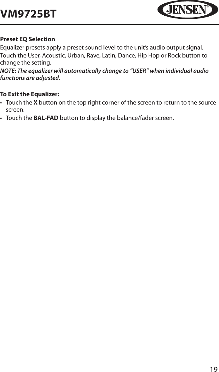 19VM9725BTPreset EQ SelectionEqualizer presets apply a preset sound level to the unit&rsquo;s audio output signal. Touch the User, Acoustic, Urban, Rave, Latin, Dance, Hip Hop or Rock button to change the setting.NOTE: The equalizer will automatically change to &ldquo;USER&rdquo; when individual audio functions are adjusted.To Exit the Equalizer:&bull;  Touch the X button on the top right corner of the screen to return to the source screen.&bull;  Touch the BAL-FAD button to display the balance/fader screen. 