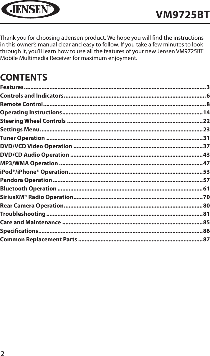 2VM9725BTThank you for choosing a Jensen product. We hope you will nd the instructions in this owner&rsquo;s manual clear and easy to follow. If you take a few minutes to look through it, you&rsquo;ll learn how to use all the features of your new Jensen VM9725BT Mobile Multimedia Receiver for maximum enjoyment.CONTENTSFeatures ������������������������������������������������������������������������������������������������������������������3Controls and Indicators �����������������������������������������������������������������������������������������6Remote Control ������������������������������������������������������������������������������������������������������8Operating Instructions ����������������������������������������������������������������������������������������14Steering Wheel Controls �������������������������������������������������������������������������������������22Settings Menu ������������������������������������������������������������������������������������������������������23Tuner Operation ��������������������������������������������������������������������������������������������������31DVD/VCD Video Operation ���������������������������������������������������������������������������������37DVD/CD Audio Operation �����������������������������������������������������������������������������������43MP3/WMA Operation ������������������������������������������������������������������������������������������47iPod&reg;/iPhone&reg; Operation ������������������������������������������������������������������������������������53Pandora Operation ����������������������������������������������������������������������������������������������57Bluetooth Operation �������������������������������������������������������������������������������������������61SiriusXM&reg; Radio Operation ���������������������������������������������������������������������������������70Rear Camera Operation ���������������������������������������������������������������������������������������80Troubleshooting ��������������������������������������������������������������������������������������������������81Care and Maintenance ����������������������������������������������������������������������������������������85Specications �������������������������������������������������������������������������������������������������������86Common Replacement Parts ������������������������������������������������������������������������������87