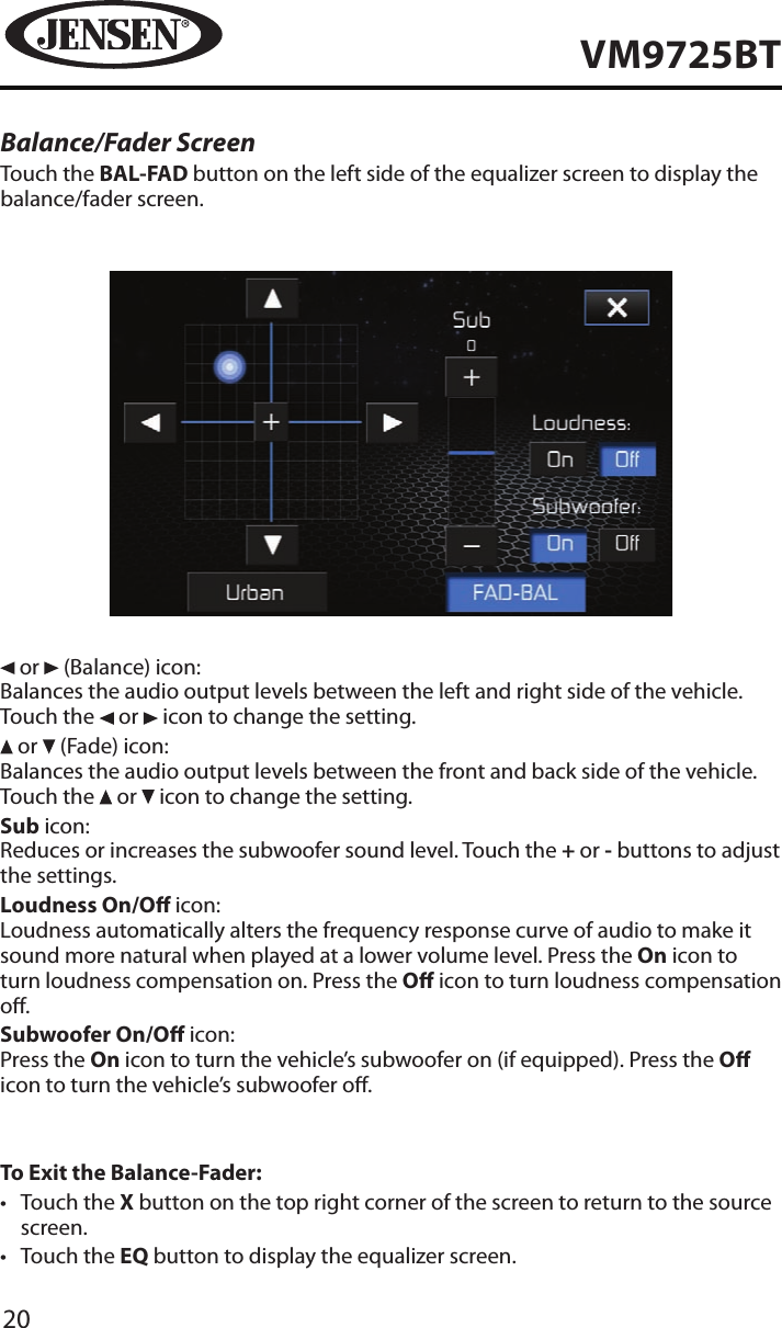20VM9725BTBalance/Fader ScreenTouch the BAL-FAD button on the left side of the equalizer screen to display the balance/fader screen. or   (Balance) icon:Balances the audio output levels between the left and right side of the vehicle. Touch the   or   icon to change the setting. or   (Fade) icon:Balances the audio output levels between the front and back side of the vehicle. Touch the   or   icon to change the setting.Sub icon:Reduces or increases the subwoofer sound level. Touch the + or - buttons to adjust the settings.Loudness On/O icon:Loudness automatically alters the frequency response curve of audio to make it sound more natural when played at a lower volume level. Press the On icon to turn loudness compensation on. Press the O icon to turn loudness compensation o.Subwoofer On/O icon:Press the On icon to turn the vehicle&rsquo;s subwoofer on (if equipped). Press the O icon to turn the vehicle&rsquo;s subwoofer o.To Exit the Balance-Fader:&bull;  Touch the X button on the top right corner of the screen to return to the source screen.&bull;  Touch the EQ button to display the equalizer screen.