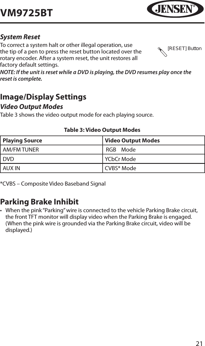 21VM9725BTSystem ResetTo correct a system halt or other illegal operation, use the tip of a pen to press the reset button located over the rotary encoder. After a system reset, the unit restores all factory default settings.NOTE: If the unit is reset while a DVD is playing, the DVD resumes play once the reset is complete.Image/Display SettingsVideo Output ModesTable 3 shows the video output mode for each playing source.Table 3: Video Output ModesPlaying Source Video Output ModesAM/FM TUNER                                                     RGB    ModeDVD YCbCr Mode AUX IN CVBS* Mode*CVBS &ndash; Composite Video Baseband SignalParking Brake Inhibit&bull;  When the pink &ldquo;Parking&rdquo; wire is connected to the vehicle Parking Brake circuit, the front TFT monitor will display video when the Parking Brake is engaged. (When the pink wire is grounded via the Parking Brake circuit, video will be displayed.)[RESET] Button