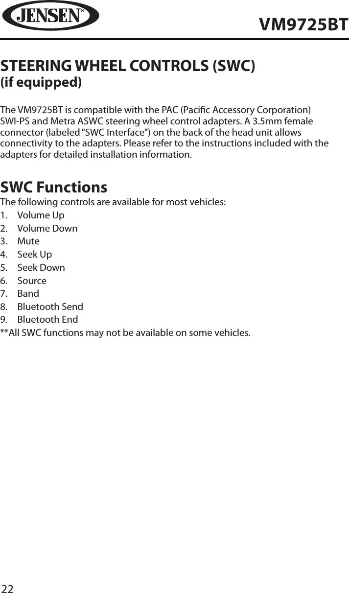 22VM9725BTSTEERING WHEEL CONTROLS (SWC)(if equipped)The VM9725BT is compatible with the PAC (Pacic Accessory Corporation)  SWI-PS and Metra ASWC steering wheel control adapters. A 3.5mm female connector (labeled &ldquo;SWC Interface&rdquo;) on the back of the head unit allows connectivity to the adapters. Please refer to the instructions included with the adapters for detailed installation information.SWC FunctionsThe following controls are available for most vehicles:1.  Volume Up2.  Volume Down3.  Mute4.  Seek Up5.  Seek Down6.  Source7.  Band8.  Bluetooth Send9.  Bluetooth End**All SWC functions may not be available on some vehicles. 