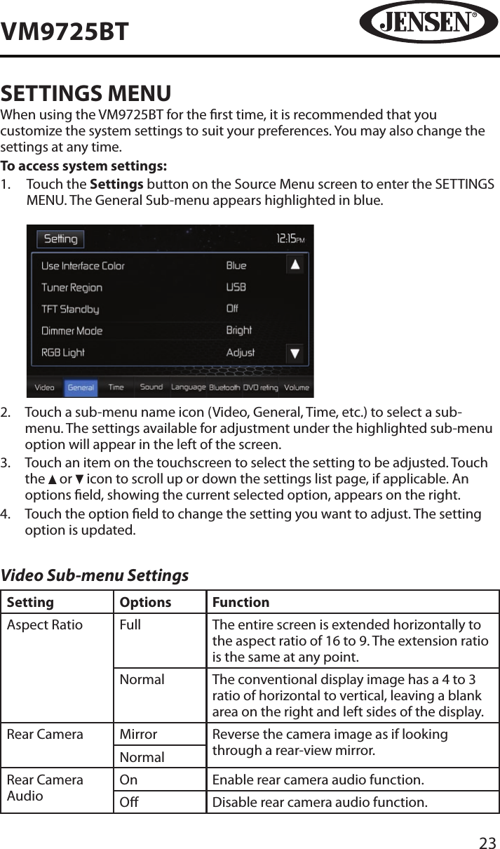 23VM9725BTSETTINGS MENUWhen using the VM9725BT for the rst time, it is recommended that you customize the system settings to suit your preferences. You may also change the settings at any time.To access system settings:1.   Touch the Settings button on the Source Menu screen to enter the SETTINGS MENU. The General Sub-menu appears highlighted in blue.            2.   Touch a sub-menu name icon (Video, General, Time, etc.) to select a sub-menu. The settings available for adjustment under the highlighted sub-menu option will appear in the left of the screen.3.   Touch an item on the touchscreen to select the setting to be adjusted. Touch the   or   icon to scroll up or down the settings list page, if applicable. An options eld, showing the current selected option, appears on the right. 4.   Touch the option eld to change the setting you want to adjust. The setting option is updated.Video Sub-menu SettingsSetting Options FunctionAspect Ratio Full The entire screen is extended horizontally to the aspect ratio of 16 to 9. The extension ratio is the same at any point.Normal The conventional display image has a 4 to 3 ratio of horizontal to vertical, leaving a blank area on the right and left sides of the display.Rear Camera Mirror Reverse the camera image as if looking through a rear-view mirror.NormalRear Camera AudioOn Enable rear camera audio function.O Disable rear camera audio function.