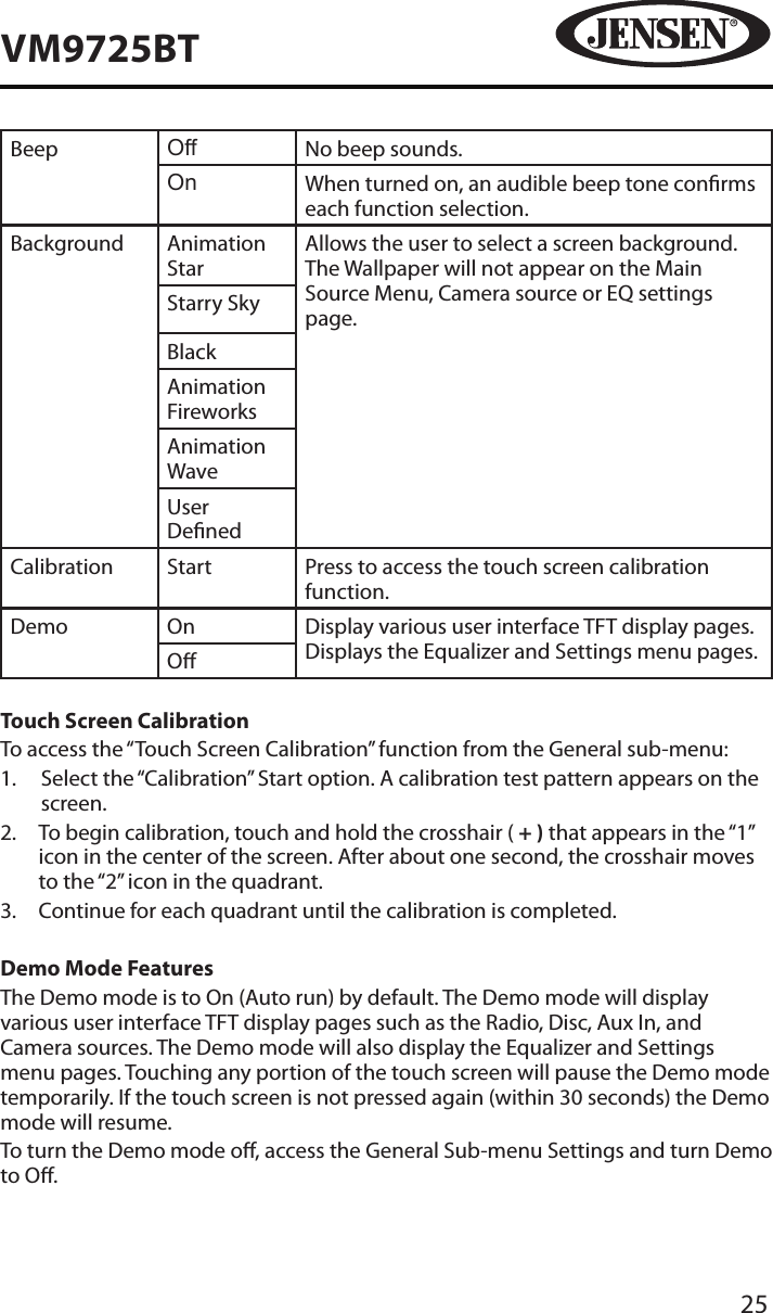 25VM9725BTBeep Off No beep sounds.On When turned on, an audible beep tone conrms each function selection.Background Animation StarAllows the user to select a screen background. The Wallpaper will not appear on the Main Source Menu, Camera source or EQ settings page.Starry SkyBlackAnimation FireworksAnimation WaveUser DenedCalibration Start Press to access the touch screen calibration function.Demo On Display various user interface TFT display pages.Displays the Equalizer and Settings menu pages. OTouch Screen CalibrationTo access the &ldquo;Touch Screen Calibration&rdquo; function from the General sub-menu:1.   Select the &ldquo;Calibration&rdquo; Start option. A calibration test pattern appears on the screen.2.   To begin calibration, touch and hold the crosshair ( + ) that appears in the &ldquo;1&rdquo; icon in the center of the screen. After about one second, the crosshair moves to the &ldquo;2&rdquo; icon in the quadrant.3.  Continue for each quadrant until the calibration is completed.Demo Mode FeaturesThe Demo mode is to On (Auto run) by default. The Demo mode will display various user interface TFT display pages such as the Radio, Disc, Aux In, and Camera sources. The Demo mode will also display the Equalizer and Settings menu pages. Touching any portion of the touch screen will pause the Demo mode temporarily. If the touch screen is not pressed again (within 30 seconds) the Demo mode will resume.To turn the Demo mode o, access the General Sub-menu Settings and turn Demo   to O. 
