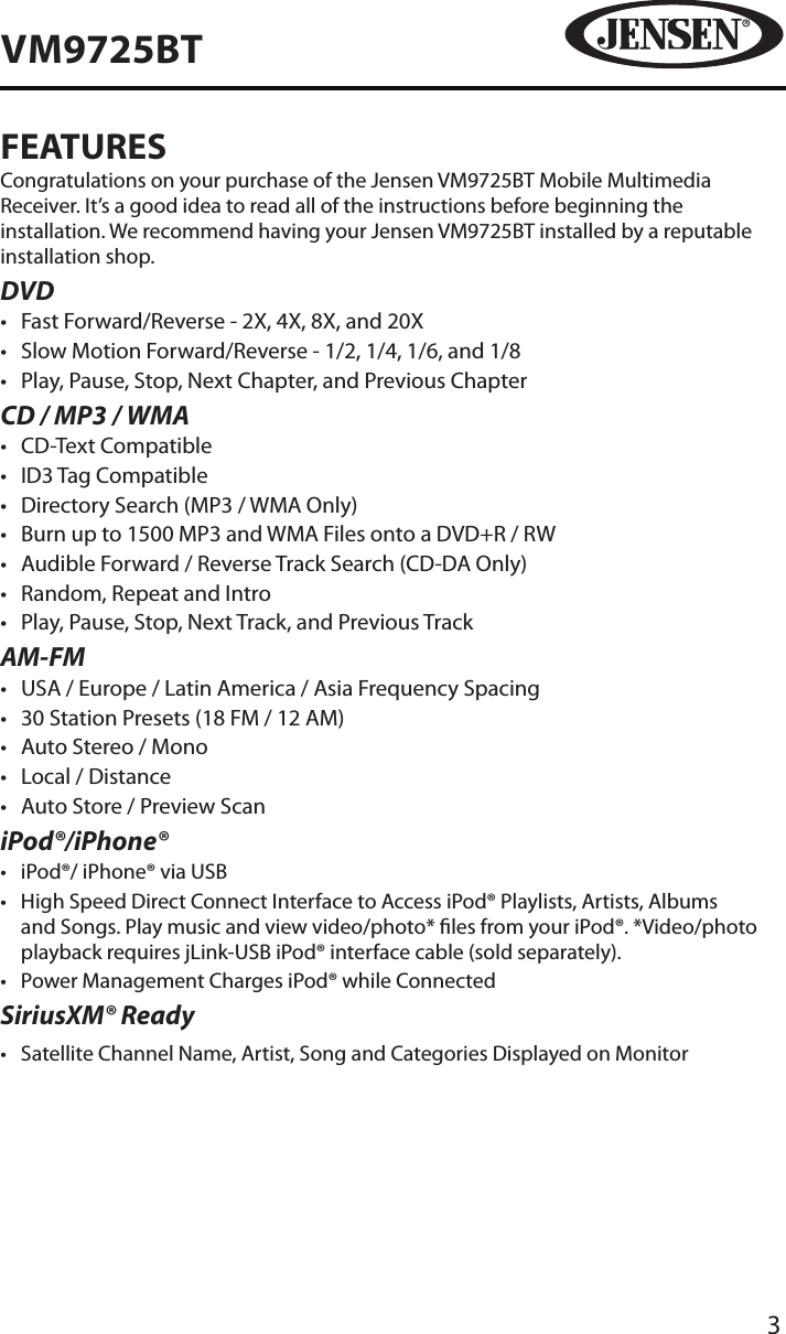 3VM9725BTFEATURESCongratulations on your purchase of the Jensen VM9725BT Mobile Multimedia Receiver. It&rsquo;s a good idea to read all of the instructions before beginning the installation. We recommend having your Jensen VM9725BT installed by a reputable installation shop.DVD&bull;  Fast Forward/Reverse - 2X, 4X, 8X, and 20X&bull;  Slow Motion Forward/Reverse - 1/2, 1/4, 1/6, and 1/8&bull;  Play, Pause, Stop, Next Chapter, and Previous ChapterCD / MP3 / WMA&bull;  CD-Text Compatible&bull;  ID3 Tag Compatible&bull;  Directory Search (MP3 / WMA Only)&bull;  Burn up to 1500 MP3 and WMA Files onto a DVD+R / RW&bull;  Audible Forward / Reverse Track Search (CD-DA Only)&bull;  Random, Repeat and Intro&bull;  Play, Pause, Stop, Next Track, and Previous TrackAM-FM&bull;  USA / Europe / Latin America / Asia Frequency Spacing&bull;  30 Station Presets (18 FM / 12 AM)&bull;  Auto Stereo / Mono&bull;  Local / Distance&bull;  Auto Store / Preview ScaniPod&reg;/iPhone&reg;&bull;  iPod&reg;/ iPhone&reg; via USB&bull;   High Speed Direct Connect Interface to Access iPod&reg; Playlists, Artists, Albums and Songs. Play music and view video/photo* les from your iPod&reg;. *Video/photo playback requires jLink-USB iPod&reg; interface cable (sold separately).&bull;  Power Management Charges iPod&reg; while ConnectedSiriusXM&reg; Ready&bull;  Satellite Channel Name, Artist, Song and Categories Displayed on Monitor 
