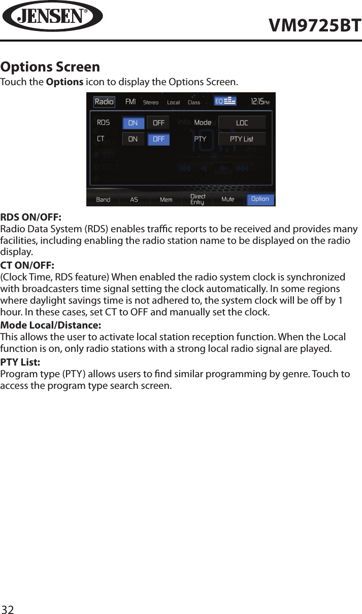 32VM9725BTOptions ScreenTouch the Options icon to display the Options Screen.RDS ON/OFF:Radio Data System (RDS) enables trac reports to be received and provides many facilities, including enabling the radio station name to be displayed on the radio display.CT ON/OFF:(Clock Time, RDS feature) When enabled the radio system clock is synchronized with broadcasters time signal setting the clock automatically. In some regions where daylight savings time is not adhered to, the system clock will be o by 1 hour. In these cases, set CT to OFF and manually set the clock. Mode Local/Distance:This allows the user to activate local station reception function. When the Local function is on, only radio stations with a strong local radio signal are played.PTY List:Program type (PTY) allows users to nd similar programming by genre. Touch to access the program type search screen.