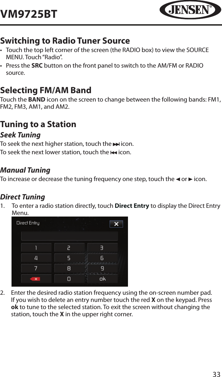 33VM9725BTSwitching to Radio Tuner Source&bull;  Touch the top left corner of the screen (the RADIO box) to view the SOURCE MENU. Touch &ldquo;Radio&rdquo;. &bull;  Press the SRC button on the front panel to switch to the AM/FM or RADIO source.Selecting FM/AM BandTouch the BAND icon on the screen to change between the following bands: FM1, FM2, FM3, AM1, and AM2.Tuning to a StationSeek TuningTo seek the next higher station, touch the   icon.To seek the next lower station, touch the   icon.Manual TuningTo increase or decrease the tuning frequency one step, touch the   or   icon.Direct Tuning1.   To enter a radio station directly, touch Direct Entry to display the Direct Entry Menu.          2.   Enter the desired radio station frequency using the on-screen number pad. If you wish to delete an entry number touch the red X on the keypad. Press ok to tune to the selected station. To exit the screen without changing the station, touch the X in the upper right corner. 