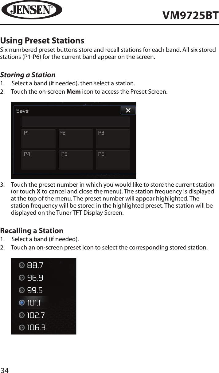 34VM9725BTUsing Preset StationsSix numbered preset buttons store and recall stations for each band. All six stored stations (P1-P6) for the current band appear on the screen.Storing a Station1.  Select a band (if needed), then select a station.2.   Touch the on-screen Mem icon to access the Preset Screen.           3.   Touch the preset number in which you would like to store the current station (or touch X to cancel and close the menu). The station frequency is displayed at the top of the menu. The preset number will appear highlighted. The station frequency will be stored in the highlighted preset. The station will be displayed on the Tuner TFT Display Screen.Recalling a Station1.  Select a band (if needed).2.   Touch an on-screen preset icon to select the corresponding stored station.            