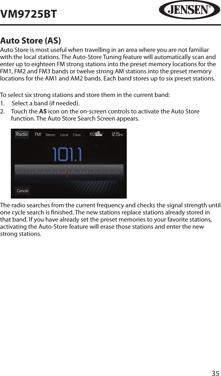 35VM9725BTAuto Store (AS)Auto Store is most useful when travelling in an area where you are not familiar with the local stations. The Auto-Store Tuning feature will automatically scan and enter up to eighteen FM strong stations into the preset memory locations for the FM1, FM2 and FM3 bands or twelve strong AM stations into the preset memory locations for the AM1 and AM2 bands. Each band stores up to six preset stations.To select six strong stations and store them in the current band:1.  Select a band (if needed).2.   Touch the AS icon on the on-screen controls to activate the Auto Store function. The Auto Store Search Screen appears.            The radio searches from the current frequency and checks the signal strength until one cycle search is nished. The new stations replace stations already stored in that band. If you have already set the preset memories to your favorite stations, activating the Auto-Store feature will erase those stations and enter the new strong stations.