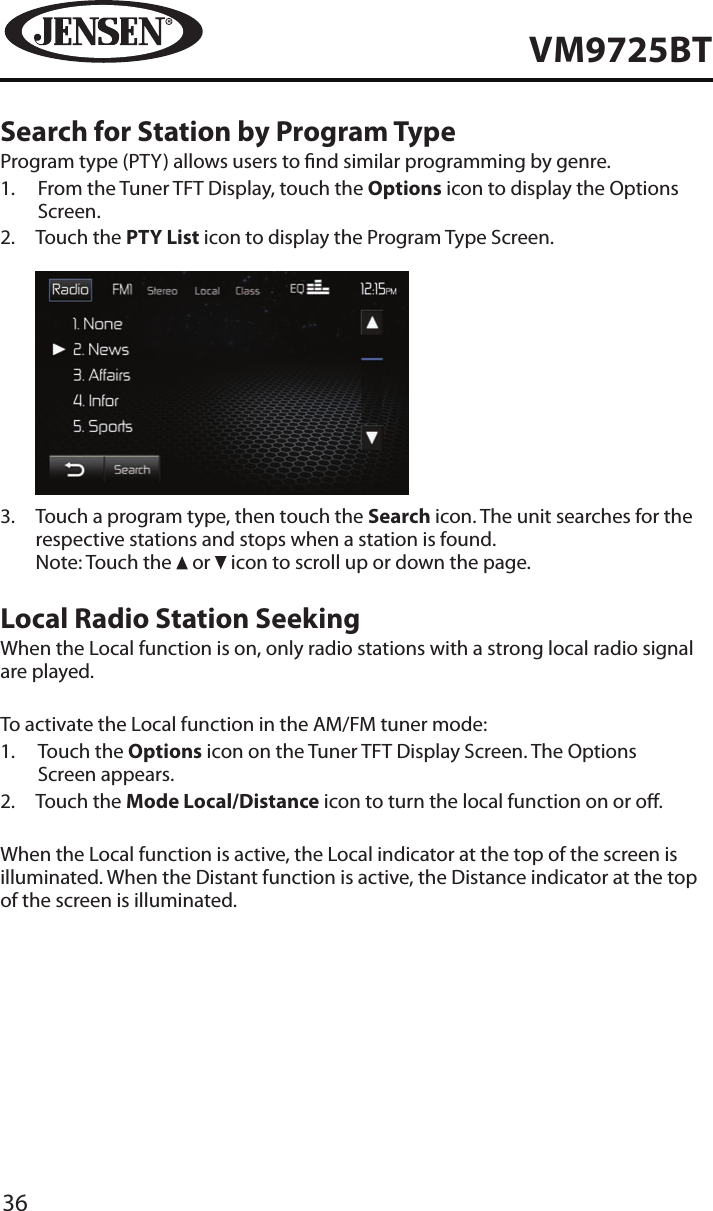 36VM9725BTSearch for Station by Program TypeProgram type (PTY) allows users to nd similar programming by genre.1.   From the Tuner TFT Display, touch the Options icon to display the Options Screen.2.   Touch the PTY List icon to display the Program Type Screen.          3.   Touch a program type, then touch the Search icon. The unit searches for the respective stations and stops when a station is found. Note: Touch the   or   icon to scroll up or down the page. Local Radio Station SeekingWhen the Local function is on, only radio stations with a strong local radio signal are played. To activate the Local function in the AM/FM tuner mode:1.   Touch the Options icon on the Tuner TFT Display Screen. The Options Screen appears.2.  Touch the Mode Local/Distance icon to turn the local function on or o. When the Local function is active, the Local indicator at the top of the screen is illuminated. When the Distant function is active, the Distance indicator at the top of the screen is illuminated.