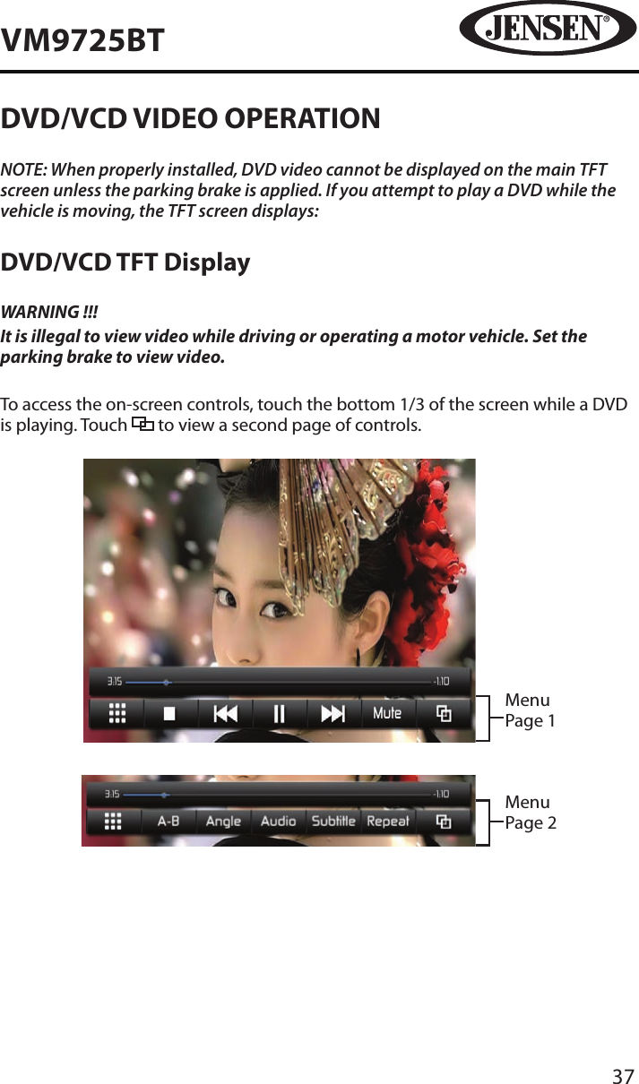 37VM9725BTDVD/VCD VIDEO OPERATIONNOTE: When properly installed, DVD video cannot be displayed on the main TFT screen unless the parking brake is applied. If you attempt to play a DVD while the vehicle is moving, the TFT screen displays:DVD/VCD TFT DisplayWARNING !!!It is illegal to view video while driving or operating a motor vehicle. Set the parking brake to view video.To access the on-screen controls, touch the bottom 1/3 of the screen while a DVD is playing. Touch   to view a second page of controls.Menu Page 1Menu Page 2