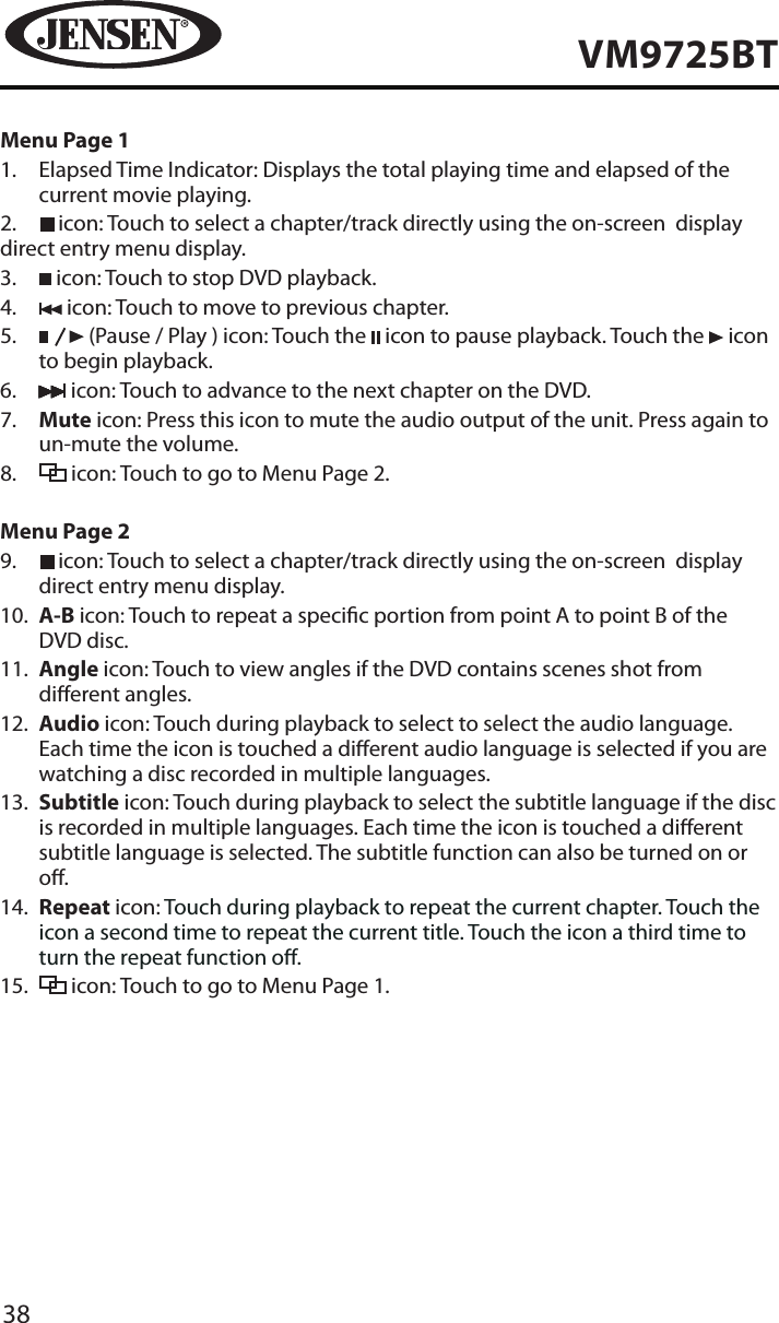38VM9725BTMenu Page 11.   Elapsed Time Indicator: Displays the total playing time and elapsed of the current movie playing.2.   icon: Touch to select a chapter/track directly using the on-screen  display direct entry menu display.3.   icon: Touch to stop DVD playback.4.   icon: Touch to move to previous chapter.5.      (Pause / Play ) icon: Touch the   icon to pause playback. Touch the   icon to begin playback.6.   icon: Touch to advance to the next chapter on the DVD.  7.   Mute icon: Press this icon to mute the audio output of the unit. Press again to un-mute the volume.8.   icon: Touch to go to Menu Page 2.Menu Page 29.     icon: Touch to select a chapter/track directly using the on-screen  display direct entry menu display.10.   A-B icon: Touch to repeat a specic portion from point A to point B of the DVD disc.11.   Angle icon: Touch to view angles if the DVD contains scenes shot from dierent angles. 12.   Audio icon: Touch during playback to select to select the audio language. Each time the icon is touched a dierent audio language is selected if you are watching a disc recorded in multiple languages.13.   Subtitle icon: Touch during playback to select the subtitle language if the disc is recorded in multiple languages. Each time the icon is touched a dierent subtitle language is selected. The subtitle function can also be turned on or o. 14.   Repeat icon: Touch during playback to repeat the current chapter. Touch the icon a second time to repeat the current title. Touch the icon a third time to turn the repeat function o.15.   icon: Touch to go to Menu Page 1.