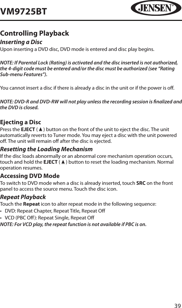 39VM9725BTControlling PlaybackInserting a DiscUpon inserting a DVD disc, DVD mode is entered and disc play begins. NOTE: If Parental Lock (Rating) is activated and the disc inserted is not authorized, the 4-digit code must be entered and/or the disc must be authorized (see &ldquo;Rating Sub-menu Features&rdquo;).You cannot insert a disc if there is already a disc in the unit or if the power is o. NOTE: DVD-R and DVD-RW will not play unless the recording session is nalized and the DVD is closed.Ejecting a Disc Press the EJECT (   ) button on the front of the unit to eject the disc. The unit automatically reverts to Tuner mode. You may eject a disc with the unit powered o. The unit will remain o after the disc is ejected.Resetting the Loading MechanismIf the disc loads abnormally or an abnormal core mechanism operation occurs, touch and hold the EJECT (   ) button to reset the loading mechanism. Normal operation resumes.Accessing DVD ModeTo switch to DVD mode when a disc is already inserted, touch SRC on the front panel to access the source menu. Touch the disc icon.Repeat PlaybackTouch the Repeat icon to alter repeat mode in the following sequence:&bull;  DVD: Repeat Chapter, Repeat Title, Repeat O&bull;  VCD (PBC O ): Repeat Single, Repeat ONOTE: For VCD play, the repeat function is not available if PBC is on.