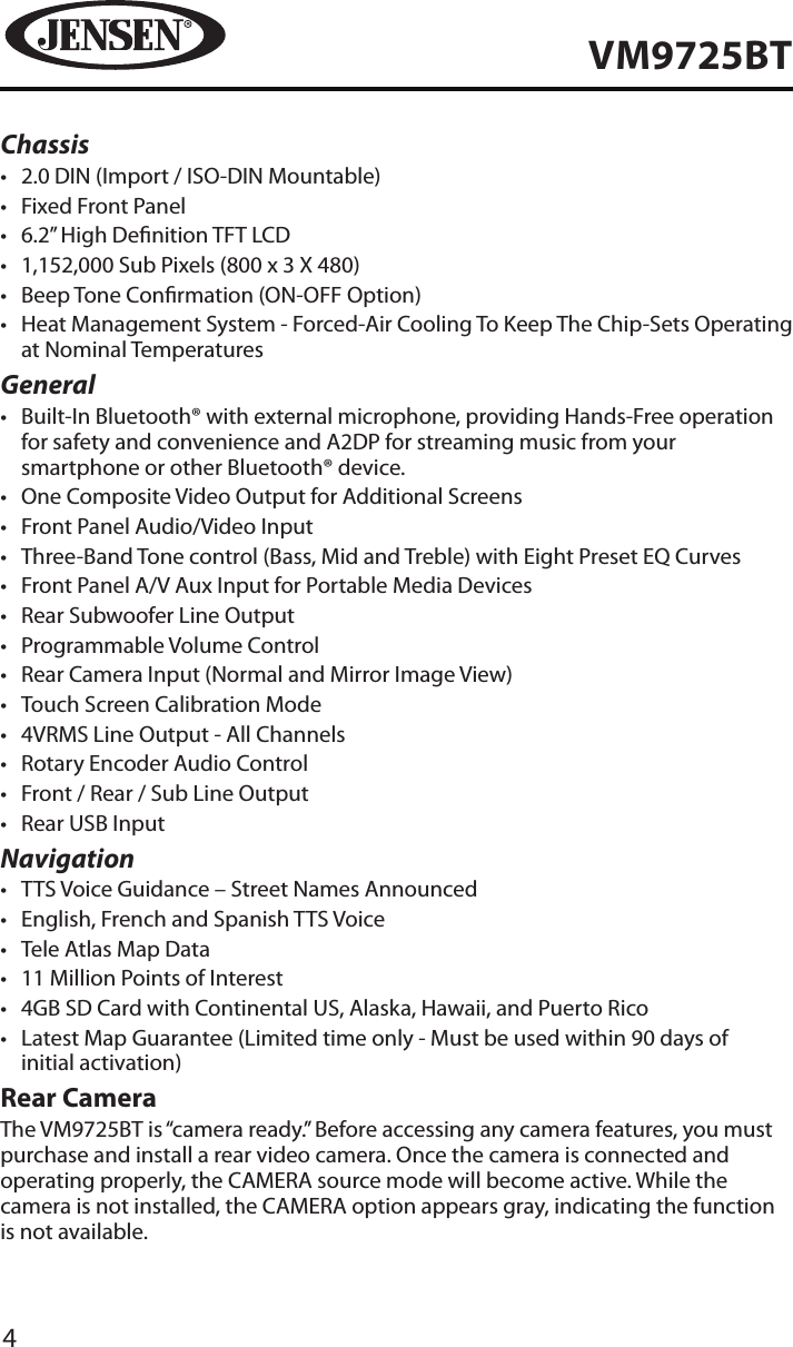 4VM9725BTChassis&bull;  2.0 DIN (Import / ISO-DIN Mountable)&bull;  Fixed Front Panel&bull;  6.2&rdquo; High Denition TFT LCD&bull;  1,152,000 Sub Pixels (800 x 3 X 480)&bull;  Beep Tone Conrmation (ON-OFF Option)&bull;  Heat Management System - Forced-Air Cooling To Keep The Chip-Sets Operating at Nominal TemperaturesGeneral&bull;  Built-In Bluetooth&reg; with external microphone, providing Hands-Free operation for safety and convenience and A2DP for streaming music from your smartphone or other Bluetooth&reg; device. &bull;  One Composite Video Output for Additional Screens&bull;  Front Panel Audio/Video Input&bull;  Three-Band Tone control (Bass, Mid and Treble) with Eight Preset EQ Curves&bull;  Front Panel A/V Aux Input for Portable Media Devices&bull;  Rear Subwoofer Line Output&bull;  Programmable Volume Control&bull;  Rear Camera Input (Normal and Mirror Image View)&bull;  Touch Screen Calibration Mode&bull;  4VRMS Line Output - All Channels&bull;  Rotary Encoder Audio Control&bull;  Front / Rear / Sub Line Output&bull;  Rear USB InputNavigation&bull;  TTS Voice Guidance &ndash; Street Names Announced&bull;  English, French and Spanish TTS Voice&bull;  Tele Atlas Map Data&bull;  11 Million Points of Interest&bull;  4GB SD Card with Continental US, Alaska, Hawaii, and Puerto Rico&bull;  Latest Map Guarantee (Limited time only - Must be used within 90 days of  initial activation) Rear CameraThe VM9725BT is &ldquo;camera ready.&rdquo; Before accessing any camera features, you must purchase and install a rear video camera. Once the camera is connected and operating properly, the CAMERA source mode will become active. While the camera is not installed, the CAMERA option appears gray, indicating the function is not available.