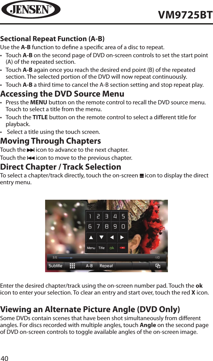 40VM9725BTSectional Repeat Function (A-B)Use the A-B function to dene a specic area of a disc to repeat.&bull;  Touch A-B on the second page of DVD on-screen controls to set the start point (A) of the repeated section.&bull;  Touch A-B again once you reach the desired end point (B) of the repeated section. The selected portion of the DVD will now repeat continuously.&bull;  Touch A-B a third time to cancel the A-B section setting and stop repeat play.Accessing the DVD Source Menu&bull;  Press the MENU button on the remote control to recall the DVD source menu. Touch to select a title from the menu.&bull;  Touch the TITLE button on the remote control to select a dierent title for playback.&bull;   Select a title using the touch screen.Moving Through ChaptersTouch the   icon to advance to the next chapter.Touch the   icon to move to the previous chapter.Direct Chapter / Track SelectionTo select a chapter/track directly, touch the on-screen   icon to display the direct entry menu.Enter the desired chapter/track using the on-screen number pad. Touch the ok icon to enter your selection. To clear an entry and start over, touch the red X icon.Viewing an Alternate Picture Angle (DVD Only)Some DVDs contain scenes that have been shot simultaneously from dierent angles. For discs recorded with multiple angles, touch Angle on the second page of DVD on-screen controls to toggle available angles of the on-screen image.
