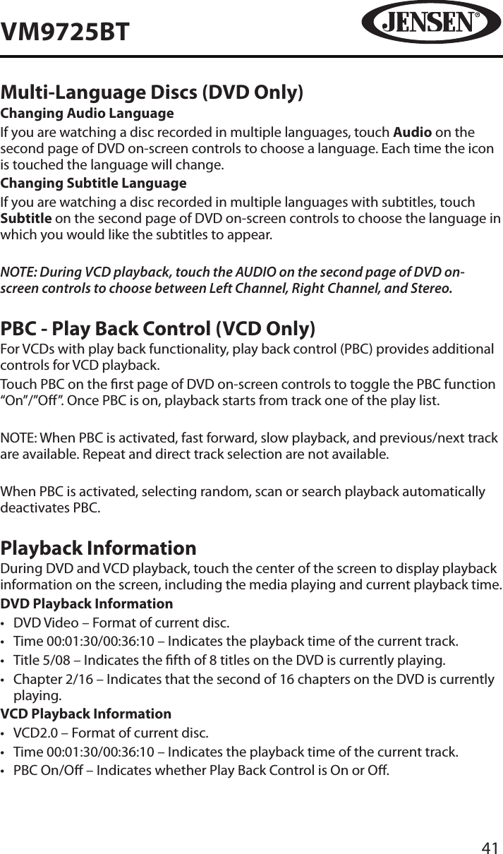 41VM9725BTMulti-Language Discs (DVD Only)Changing Audio LanguageIf you are watching a disc recorded in multiple languages, touch Audio on the second page of DVD on-screen controls to choose a language. Each time the icon is touched the language will change.Changing Subtitle LanguageIf you are watching a disc recorded in multiple languages with subtitles, touch Subtitle on the second page of DVD on-screen controls to choose the language in which you would like the subtitles to appear.NOTE: During VCD playback, touch the AUDIO on the second page of DVD on-screen controls to choose between Left Channel, Right Channel, and Stereo.PBC - Play Back Control (VCD Only)For VCDs with play back functionality, play back control (PBC) provides additional controls for VCD playback.Touch PBC on the rst page of DVD on-screen controls to toggle the PBC function &ldquo;On&rdquo;/&rdquo;O&rdquo;. Once PBC is on, playback starts from track one of the play list.NOTE: When PBC is activated, fast forward, slow playback, and previous/next track are available. Repeat and direct track selection are not available.When PBC is activated, selecting random, scan or search playback automatically deactivates PBC.Playback InformationDuring DVD and VCD playback, touch the center of the screen to display playback information on the screen, including the media playing and current playback time.DVD Playback Information&bull;  DVD Video &ndash; Format of current disc.&bull;  Time 00:01:30/00:36:10 &ndash; Indicates the playback time of the current track.&bull;  Title 5/08 &ndash; Indicates the fth of 8 titles on the DVD is currently playing.&bull;  Chapter 2/16 &ndash; Indicates that the second of 16 chapters on the DVD is currently playing.VCD Playback Information&bull;  VCD2.0 &ndash; Format of current disc.&bull;  Time 00:01:30/00:36:10 &ndash; Indicates the playback time of the current track.&bull;  PBC On/O &ndash; Indicates whether Play Back Control is On or O.